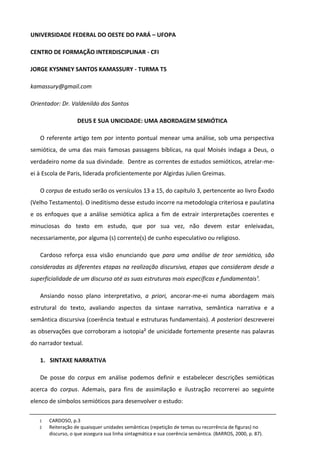 UNIVERSIDADE FEDERAL DO OESTE DO PARÁ – UFOPA

CENTRO DE FORMAÇÃO INTERDISCIPLINAR - CFI

JORGE KYSNNEY SANTOS KAMASSURY - TURMA T5

kamassury@gmail.com

Orientador: Dr. Valdenildo dos Santos

                   DEUS E SUA UNICIDADE: UMA ABORDAGEM SEMIÓTICA

   O referente artigo tem por intento pontual menear uma análise, sob uma perspectiva
semiótica, de uma das mais famosas passagens bíblicas, na qual Moisés indaga a Deus, o
verdadeiro nome da sua divindade. Dentre as correntes de estudos semióticos, atrelar-me-
ei à Escola de Paris, liderada proficientemente por Algirdas Julien Greimas.

   O corpus de estudo serão os versículos 13 a 15, do capítulo 3, pertencente ao livro Êxodo
(Velho Testamento). O ineditismo desse estudo incorre na metodologia criteriosa e paulatina
e os enfoques que a análise semiótica aplica a fim de extrair interpretações coerentes e
minuciosas do texto em estudo, que por sua vez, não devem estar enleivadas,
necessariamente, por alguma (s) corrente(s) de cunho especulativo ou religioso.

   Cardoso reforça essa visão enunciando que para uma análise de teor semiótico, são
consideradas as diferentes etapas na realização discursiva, etapas que consideram desde a
superficialidade de um discurso até as suas estruturas mais específicas e fundamentais¹.

   Ansiando nosso plano interpretativo, a priori, ancorar-me-ei numa abordagem mais
estrutural do texto, avaliando aspectos da sintaxe narrativa, semântica narrativa e a
semântica discursiva (coerência textual e estruturas fundamentais). A posteriori descreverei
as observações que corroboram a isotopia² de unicidade fortemente presente nas palavras
do narrador textual.

   1. SINTAXE NARRATIVA

   De posse do corpus em análise podemos definir e estabelecer descrições semióticas
acerca do corpus. Ademais, para fins de assimilação e ilustração recorrerei ao seguinte
elenco de símbolos semióticos para desenvolver o estudo:

   1   CARDOSO, p.3
   2   Reiteração de quaisquer unidades semânticas (repetição de temas ou recorrência de figuras) no
       discurso, o que assegura sua linha sintagmática e sua coerência semântica. (BARROS, 2000, p. 87).
 