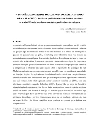 A INFLUÊNCIA DAS REDES SOCIAIS PARA O CRESCIMENTO DO
WEB MARKETING: Análise do perfil dos usuários de redes sociais de
Aracaju (SE) relacionados ao marketing realizado neste ambiente
Jorge Manuel Pereira Santana Junior1
Márcio Renan Correa Rabelo2
RESUMO
Avanços tecnológicos aliados à internet seguem revolucionando o mercado no que diz respeito
ao relacionamento das empresas e seus clientes ou mesmo em busca de novos clientes. A Busca
de qualquer tipo de informação deixou de ser uma novidade e se tornou um hábito para as
pessoas em qualquer parte do globo, o marketing soube identificar nessa rede mundial de
computadores um potencial canal de promoção, distribuição de produtos e serviços. Levando em
consideração, a diversidade de marcas e a crescente concorrência que exigem das empresas as
melhores estratégias que as diferencie umas das outras no mercado. Esta pesquisa vem a analisar
e compreender a influência das redes sociais sobre o crescimento das estratégias de web
Marketing realizadas por empresas neste ambiente virtual levando em consideração a população
de Aracaju - Sergipe. Foi aplicado um formulário utilizando a técnica de compartilhamento,
criando assim uma rede entre usuários para que estes respondessem e repassassem o formulário
aos seus contatos. Este estudo apresenta caráter descritivo conforme Gil (2008), com uma
abordagem quantitativa segundo Richardson (1989), desenvolvida por meio de formulário
disponibilizado eletronicamente. Por fim, os dados apresentados a partir da pesquisa realizada
através da internet com usuários de Aracaju SE, mostram que as redes sociais são usadas hoje
como referência para busca de informações, como também são utilizadas como ferramenta de
divulgação de produtos e serviços pelas empresas e por sua vez os clientes utilizam estas para
esclarecer dúvidas, criar fóruns específicos sobre produtos, se tornando peça decisiva para
compras futuras.
1
Graduando do 4º período do Curso Tecnólogo de Gestão da Tecnologia da Informação da Faculdade de
Administração e Negócios de Sergipe - FANESE.
2
Mestrando em Educação pela Universidad del Salvador – Buenos Aires e Docente do Curso Tecnólogo de Gestão
da Tecnologia da Informação da Faculdade de Administração e Negócios de Sergipe - FANESE.
 