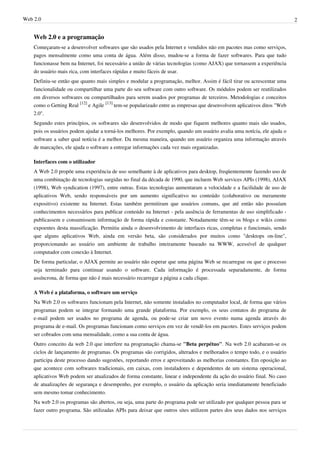 Web 2.0                                                                                                                  2


    Web 2.0 e a programação
    Começaram-se a desenvolver softwares que são usados pela Internet e vendidos não em pacotes mas como serviços,
    pagos mensalmente como uma conta de água. Além disso, mudou-se a forma de fazer softwares. Para que tudo
    funcionasse bem na Internet, foi necessário a união de várias tecnologias (como AJAX) que tornassem a experiência
    do usuário mais rica, com interfaces rápidas e muito fáceis de usar.
    Definiu-se então que quanto mais simples e modular a programação, melhor. Assim é fácil tirar ou acrescentar uma
    funcionalidade ou compartilhar uma parte do seu software com outro software. Os módulos podem ser reutilizados
    em diversos softwares ou compartilhados para serem usados por programas de terceiros. Metodologias e conceitos
    como o Getting Real [12] e Agile [13] tem-se popularizado entre as empresas que desenvolvem aplicativos ditos "Web
    2.0".
    Segundo estes princípios, os softwares são desenvolvidos de modo que fiquem melhores quanto mais são usados,
    pois os usuários podem ajudar a torná-los melhores. Por exemplo, quando um usuário avalia uma notícia, ele ajuda o
    software a saber qual notícia é a melhor. Da mesma maneira, quando um usuário organiza uma informação através
    de marcações, ele ajuda o software a entregar informações cada vez mais organizadas.

    Interfaces com o utilizador
    A Web 2.0 propõe uma experiência de uso semelhante à de aplicativos para desktop, freqüentemente fazendo uso de
    uma combinação de tecnologias surgidas no final da década de 1990, que incluem Web services APIs (1998), AJAX
    (1998), Web syndication (1997), entre outras. Estas tecnologias aumentaram a velocidade e a facilidade de uso de
    aplicativos Web, sendo responsáveis por um aumento significativo no conteúdo (colaborativo ou meramente
    expositivo) existente na Internet. Estas também permitiram que usuários comuns, que até então não possuíam
    conhecimentos necessários para publicar conteúdo na Internet - pela ausência de ferramentas de uso simplificado -
    publicassem e consumissem informação de forma rápida e constante. Notadamente têm-se os blogs e wikis como
    expoentes desta massificação. Permitiu ainda o desenvolvimento de interfaces ricas, completas e funcionais, sendo
    que alguns aplicativos Web, ainda em versão beta, são considerados por muitos como "desktops on-line",
    proporcionando ao usuário um ambiente de trabalho inteiramente baseado na WWW, acessível de qualquer
    computador com conexão à Internet.
    De forma particular, o AJAX permite ao usuário não esperar que uma página Web se recarregue ou que o processo
    seja terminado para continuar usando o software. Cada informação é processada separadamente, de forma
    assíncrona, de forma que não é mais necessário recarregar a página a cada clique.

    A Web é a plataforma, o software um serviço
    Na Web 2.0 os softwares funcionam pela Internet, não somente instalados no computador local, de forma que vários
    programas podem se integrar formando uma grande plataforma. Por exemplo, os seus contatos do programa de
    e-mail podem ser usados no programa de agenda, ou pode-se criar um novo evento numa agenda através do
    programa de e-mail. Os programas funcionam como serviços em vez de vendê-los em pacotes. Estes serviços podem
    ser cobrados com uma mensalidade, como a sua conta de água.
    Outro conceito da web 2.0 que interfere na programação chama-se "Beta perpétuo". Na web 2.0 acabaram-se os
    ciclos de lançamento de programas. Os programas são corrigidos, alterados e melhorados o tempo todo, e o usuário
    participa deste processo dando sugestões, reportando erros e aproveitando as melhorias constantes. Em oposição ao
    que acontece com softwares tradicionais, em caixas, com instaladores e dependentes de um sistema operacional,
    aplicativos Web podem ser atualizados de forma constante, linear e independente da ação do usuário final. No caso
    de atualizações de segurança e desempenho, por exemplo, o usuário da aplicação seria imediatamente beneficiado
    sem mesmo tomar conhecimento.
    Na web 2.0 os programas são abertos, ou seja, uma parte do programa pode ser utilizado por qualquer pessoa para se
    fazer outro programa. São utilizadas APIs para deixar que outros sites utilizem partes dos seus dados nos serviços
 