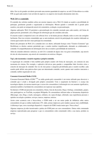 Web 2.0                                                                                                                     3


    deles. Em vez de grandes servidores provendo uma enorme quantidade de arquivos, na web 2.0 descobriu-se as redes
    P2P, na qual cada usuário é um servidor de arquivos e os arquivos são trocados diretamente entre eles.


    Web 2.0 e o conteúdo
    O conteúdo dos websites também sofreu um enorme impacto com a Web 2.0, dando ao usuário a possibilidade de
    participar, geralmente gerando e organizando as informações. Mesmo quando o conteúdo não é gerado pelos
    usuários, este pode ser enriquecido através de comentários, avaliação, ou personalização.
    Algumas aplicações Web 2.0 permitem a personalização do conteúdo mostrado para cada usuário, sob forma de
    página pessoal, permitindo a ele a filtragem de informação que ele considera relevante.
    O conceito usado é comparável com o do software livre: se há muitas pessoas olhando, todos os erros são corrigidos
    facilmente. Para isso existem comunidades que se auto-moderam, através da participação dos usuários indicando ao
    sistema qual usuário não deve mais participar da comunidade.
    Dentro dos princípios da Web 2.0 o conteúdo deve ser aberto, utilizando licenças como "Creative Commons" que
    flexibilizam os direitos autorais permitindo que o usuário reutilize (republicando, alterando ou colaborando) o
    conteúdo. O compartilhamento de informações deve dar ao usuário a possibilidade de reutilizá-lo.
    Além do conteúdo editorial e noticioso, na web 2.0 o conteúdo de alguns sites visa gerar comunidades, seja através
    de sites de relacionamento, seja através de comentários em notícias e blogues.

    Tag's, não taxonomia: o usuário organiza o próprio conteúdo.
    A organização do conteúdo é feita também pelo próprio usuário sob forma de marcações, em contraste de uma
    taxonomia do sistema. Por exemplo, o aplicativo del.icio.us para guardar e compartilhar links favoritos criou o
    conceito de marcação de conteúdo. Em vez de criar pastas e categorias pré-definidas para o usuário escolher, cada
    usuário pode definir uma palavra-chave para um determinado conteúdo, assim, quanto mais usuários marcarem o
    conteúdo, melhor organizado ele será.

    Consumer-Generated Media (CGM)
    Consumer-Generated Media (CGM) [14] ou mídia gerada pelo consumidor é um termo utilizado para descrever o
    conteúdo que é criado e divulgado pelo próprio consumidor. Com o surgimento da Internet e o avanço das
    tecnologias digitais, da mesma maneira que o acesso dos consumidores à informação teve um aumento significativo,
    aumentou também a facilidade dos consumidores em expressar suas opiniões.
    Na Internet o CGM está presente em comentários, fóruns, lista de discussões, blogs e fotologs, comunidades, grupos,
    sites participativos, no YouTube, na própria Wikipedia. Os consumidores utilizam todas as ferramentas disponíveis
    (Messenger, sites, blogs, e-mails, mensagens, celulares, etc.) para divulgar, sobretudo, suas experiências pessoais e
    opiniões em relação a produtos, serviços, marcas, empresas, notícias.
    Assim como acontecia com o boca-a-boca, o CGM tende a ter um maior poder de influência sobre outros
    consumidores do que as mídias tradicionais (TV, rádio, jornais impressos), pois tendem a passar mais credibilidade.
    A diferença é que, com a tecnologia disponível, o impacto do CGM é muito maior que o “boca-a-boca”.
    Algumas empresas já estão incentivando a prática do CGM junto aos seus consumidores. Outras estão contratando
    empresas especializadas para pesquisar o que os consumidores estão comentando sobre a sua marca, produto ou
    serviço.
 