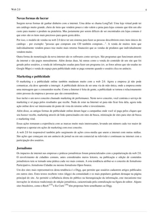 Web 2.0                                                                                                                       4


    Novas formas de lucrar
    Surgem novas formas de ganhar dinheiro com a internet. Uma delas se chama LongTail. Uma loja virtual pode ter
    um catálogo muito grande, cheio de itens que vendem pouco e não valem a pena para lojas comuns que têm um alto
    custo para manter o produto na prateleira. Mas justamente por serem difíceis de ser encontrados em lojas comuns é
    que estes são os itens mais preciosos para quem gosta deles.
    Por isso, o modelo de vendas na web 2.0 deve ter um sistema para fazer as pessoas descobrirem estes itens únicos do
    catálogo - por exemplo: “pessoas que compram este CD também compram…”. A venda de muitos itens que
    individualmente vendem pouco traz muito mais retorno financeiro que as vendas de produtos que individualmente
    vendem muito.
    Outra forma de monetização da nova internet são os softwares como serviços. São programas que funcionam através
    da internet e são pagos mensalmente. Além destas duas, há outras como a venda do conteúdo de um site que foi
    gerado pelos usuários, a venda de informações usadas para fazer um programa (ex. as fotos aéreas que são usadas no
    Google Maps) e venda de espaço para publicidade onde se paga somente quando o usuário clica no anúncio.


    Marketing e publicidade
    O marketing e a publicidade online também mudaram muito com a web 2.0. Agora a empresa já não pode
    comunicar, ela deve aprender a interagir. A publicidade deixou de ser uma via de mão única, onde a empresa emite
    uma mensagem que o consumidor recebe. Como a Internet é feita de gente, a publicidade se tornou o relacionamento
    entre pessoas da empresa e pessoas que são consumidores.
    Isso inclui o um novo conceito chamado marketing de performance. Neste novo conceito, você contrata o serviço de
    marketing e só paga pelos resultados que recebe. Nada de estar na Internet só para não ficar fora dela, agora toda
    ação online deve ser interessante do ponto de vista do retorno sobre o investimento.
    Além disso, as antigas formas de publicidade online deram lugar a campanhas onde você só paga pelos cliques que
    seu banner recebe, marketing através de links patrocinados em sites de busca, otimização de sites para sites de busca
    e marketing viral.
    Essas ações tornaram a experiência com as marcas muito mais interessantes, levando um número cada vez maior de
    empresas a apostar em ações de marketing com esse conceito.
    A web 2.0 foi responsável também pelo surgimento de ações cross-media que unem a internet com outras mídias.
    São ações que começam em um anúncio de jornal ou em um comercial na televisão e continuam na internet com a
    participação dos usuários.


    Jornalismo
    Os impactos da internet nas empresas e práticas jornalísticas foram potencializados com a popularização da web 2.0.
    O envolvimento de cidadãos comuns, antes considerados meros leitores, na publicação e edição de conteúdos
    jornalísticos tem se tornado uma prática cada vez mais comum. A esta tendência atribui-se o conceito de Jornalismo
    Participativo, Jornalismo Cidadão ou mesmo Jornalismo Open-Source.
    Um dos sites mais representativos desta tendência é o Digg, que permite que usuários cadastrem artigos publicados
    em outros sites. Estes textos recebem votos (diggs) da comunidade e os mais populares ganham destaque na página
    principal do site. Ao permitir a influência direta do público na hierarquização da informação, este mecanismo traz
    inovações às técnicas tradicionais de edição jornalística, caracterizada pela centralização na figura do editor. Alguns
    sites brasileiros, como o Rec6 [15] e Eu Curti [16] têm propostas bem semelhantes ao Digg.
 