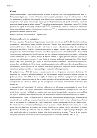 Web 2.0                                                                                                                      5


    Crítica
    Muitos desenvolvedores e especialistas discordam do termo, do conceito e das idéias envolvendo o termo Web 2.0.
    Notadamente alegam que o conceito é demasiado extenso, subjetivo, abrangente e vago [17] , não existindo na Web
    2.0 nenhuma nova tecnologia, conceitos e/ou idéias. Estes críticos consideram que não existe uma segunda geração
    de aplicativos web, apenas uma evolução natural, promovida principalmente pelo grande aumento no número de
    usuários de banda larga e da própria Internet[18] - de aplicativos web de outrora. Para muitos, o termo Web 2.0 não
    passa de uma jogada de marketing, uma buzzword[19] [20] , arquitetada por empresas e profissionais interessados
    numa nova rodada de negócios e investimentos de alto risco [21] , (e resultados questionáveis), tal como os que
    precederam o chamado estouro da bolha.
    Entre as críticas aos conceitos da Web 2.0 pode-se citar:

    Conteúdo colaborativo e/ou participativo
    Os blogs e a própria Wikipedia são frequentemente mencionados como ícones da Web 2.0. Entretanto interfaces
    colaborativas e participativas sempre existiram desde que a Internet dava seus primeiros passos (no berço das
    universidades). Listas e fóruns de discussão - até mesmo a Usenet - são exemplos antigos de colaboração e
    participação. Em 1995 o GeoCities (atualmente pertencente ao Yahoo!) oferecia espaço e ferramentas para que
    qualquer usuário relativamente leigo construísse seu website e publicasse suas idéias na Internet[22] . A loja virtual
    Amazon desde o seu lançamento (em 1995) permite que seus clientes e visitantes postem comentários e informações
    diversas sobre livros que são vendidos na loja. A Amazon também já sugeria produtos correlatos (“pessoas que
    compram este CD também compram…”) como forma de monetizar ainda mais a operação. Em 1998 o Yahoo!
    lançava o MyYahoo!, permitindo que a página de entrada do site fosse customizada e personalizada (com notícias,
    cores e afins) individualmente. Desta forma, conteúdo participativo e/ou colaborativo não seria uma idéia nova e
    revolucionária, surgida na Web 2.0. Ao contrário, seria um dos pilares mais antigos da Internet, permitindo que
    virtualmente qualquer indivíduo ou empresa publique e compartilhe informações na rede.
    De qualquer forma, a Web 2.0 marcou o amadurecimento no uso do potencial colaborativo da Internet. No
    jornalismo, por exemplo, a produção colaborativa tem sido usada para aumentar a gama de assuntos abordados em
    portais de notícias. Terra, UOL e iG são exemplos de empresas que permitem a qualquer usuário publicar suas
    próprias notícias. Dessa forma, além de dar ao usuário a sensação de interagir/fazer parte do portal, essas empresas
    conseguem ter um volume de notícias que não conseguiriam caso tivessem de reumunerar profissionais para
    produzi-las.
    A mesma lógica de "monetização" do conteúdo colaborativo tem sido usada em comunidades de nicho. O site
    Outrolado, do portal UOL, convida participantes a escreverem artigos sobre Internet e tecnologia no site. Com isso, o
    portal oferece renome e visibilidade aos usuários que tiverem seus artigos publicados e ao mesmo tempo viabiliza
    seu negócio, disponibilizando conteúdo relevante sem necessidade de remunerar financeiramente todos os autores.
    Colaborativamente, a web 2.0 também pode ser usada como uma ferramenta pedagógica para a construção de
    conceitos. É neste sentido que a chamada “arquitetura de participação” de muitos serviços online pretende oferecer
    além de um ambiente de fácil publicação e espaço para debates, recursos para a gestão coletiva do trabalho comum.
    No entanto, devemos estar atentos ao fato de que, quando se discute o trabalho aberto e coletivo online, não se pode
    pensar que não deva haver a regulação das relações. Igualmente ao trabalho coletivo não virtual, há sempre
    possibilidades de termos que lidar com ações não prudentes e desvinculadas do objetivo principal do projeto. Uma
    rede social online não se forma tão e somente pela simples conexão de terminais. “Trata-se de um processo
    emergente que mantém sua existência através de interações entre os envolvidos”. (PRIMO, 2007, p. 21).
 