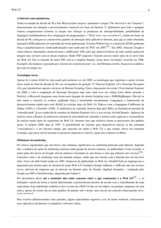 Web 2.0                                                                                                                   6


    A Internet como plataforma
    Ainda na metade da década de 90 a Sun Microsystems lançou e patenteou o slogan “The Network is the Computer”,
    demonstrando sua intenção e posicionamento comercial em fazer da Internet “a” plataforma para todo e qualquer
    sistema computacional existente (o slogan veio reforçar as promessas de interoperabilidade, portabilidade da
    linguagem multiplataforma Java (linguagem de programação) – “Write once, run everywhere”). Ainda em finais da
    década de 90, começou-se a desenvolver padrões de interação entre aplicativos Internet, para que as então chamadas
    transações B2B pudessem ser realizadas de forma padronizada. O termo Webservices e o protocolo SOAP ganharam
    força e popularizaram-se, sendo padronizados mais tarde pelo do W3C em 2001[23] . Em 2002, Amazon, Google e
    vários players importantes desenvolveram e publicaram APIs para que desenvolvedores de todo mundo pudessem
    integrar seus serviços com os destas empresas. Redes P2P surgiram e fizeram sucesso muito antes de se ouvir falar
    em Web 2.0. Em se tratando de redes P2P, cita-se o popular Napster, ícone desta “revolução” ocorrida em 1998.
    Exemplos são inúmeros (passando por sistemas de controle pessoal – ex. site Elefante.com.br), financeiros (câmbio),
    previsão do tempo, etc.

    Tecnologias novas
    Apesar de o termo AJAX ter sido usado pela primeira vez em 2005, as tecnologias que englobam o termo tiveram
    início ainda no final da década de 90, nos navegadores de geração “4” (Internet Explorer 4.0 e Netscape Navigator
    4.0), que introduziram suporte a técnicas de Remote Scripting. Com o lançamento da versão 5.0 do Internet Explorer
    em 2000, e com a estagnação do Netscape Navigator (que mais tarde teve seu código fonte aberto gerando o
    Firefox), a Microsoft inaugurou uma forma mais elegante de remote Scripting com o XMLHttpRequest. Daí até os
    dias atuais o conceito só evoluiu, ganhando força e notoriedade recentemente. Linguagens e frameworks de
    desenvolvimento rápido para web (RAD) já existiam antes da Web 2.0. Pode-se citar a linguagem ColdFusion da
    Allaire (1995) e o Fusebox (1998). A sindicância de conteúdo (famosa hoje pelo RSS), já chamada no passado de
    “conteúdo push” já era conhecida de usuários do Internet Explorer 4.0 e o seu serviço ActiveChannels. Agências de
    notícias como a Reuters já utilizavam sistemas de intercâmbio de conteúdo e notícias entre agências e consumidores
    de notícias muito antes do surgimento da Web 2.0, sistemas estes que inclusive foram os precursores dos padrões
    atuais. O próprio XML data de 1997. A portabilidade de sistemas para dispositivos móveis (a tão aclamada
    "convergência"), é um discurso antigo, que antecede em muito a Web 2.0, e que sempre esteve em constante
    evolução, cujo passo inicial remonta os primeiros dispositivos móveis, sejam eles celulares ou PDAs.

    Mudanças em marketing
    Os críticos argumentam que não houve uma mudança significativa no marketing praticado pela Internet. Segundo
    eles, o dinheiro de ações de marketing continua sendo gerado da mesma maneira: via publicidade. Como exemplo: a
    maior parte dos lucros do Google vêm de anúncios vinculados às suas buscas e sites que utilizam seus serviços[24] .
    Conceitos como o de marketing viral são bastante antigos, sendo que seu vínculo com a Internet alvo de um livro
    (Idea Virus) de Seth Godin ainda em 2001. Empresas de publicidade na Web (ex. DoubleClick) já empregavam o
    pagamento por retorno antes do advento do termo Web 2.0. O próprio Google AdSense e AdWords não são serviços
    novos, derivam de empresas que já atuavam na Internet antes do Google (Applied Semantics - comprada pelo
    Google em 2003 e Goto/Overture, adquirida pelo Yahoo!).
    Em decorrência disso, até o momento não existe consenso sobre o que exatamente é a Web 2.0[25] , e as
    definições variam de forma a incluir determinadas características/conceitos de acordo com o entendimento de cada
    especialista. Esta indefinição também se deve ao fato de a Web 2.0 não ser um objeto, um produto, tampouco de uma
    marca, apesar de existir um ou mais pedidos de patente sob o termo, mas sim de um conceito relativamente novo.
    [carece de fontes?]

    Para resolver definitivamente estas questões, alguns especialistas sugerem o uso do termo webware, relacionando
    estes aplicativos da Internet a verdadeiros softwares online.
 