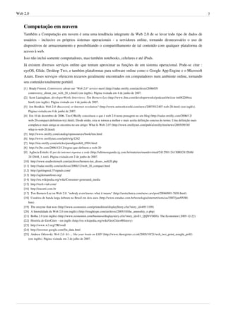Web 2.0                                                                                                                                                7


    Computação em nuvem
    Também a Computação em nuvem é uma uma tendência integrante da Web 2.0 de se levar todo tipo de dados de
    usuários - inclusive os próprios sistemas operacionais - a servidores online, tornando desnecessário o uso de
    dispositivos de armazenamento e possibilitando o compartilhamento de tal conteúdo com qualquer plataforma de
    acesso à web.
    Isso não inclui somente computadores, mas também notebooks, celulares e até iPods.
    Já existem diversos serviços online que tentam aproximar as funções de um sistema operacional. Pode-se citar :
    eyeOS, Glide, Desktop Two, e também plataformas para software online como o Google App Engine e o Microsoft
    Azure. Esses serviços oferecem recursos geralmente encontrados em computadores num ambiente online, tornando
    seu conteúdo totalmente portátil.
    [1] Brady Forrest. Controversy about our "Web 2.0" service mark (http:/ / radar. oreilly. com/ archives/ 2006/ 05/
        controversy_about_our_web_20_s. html) (em inglês). Página visitada em 4 de junho de 2007.
    [2] Scott Laningham. developerWorks Interviews: Tim Berners-Lee (http:/ / www. ibm. com/ developerworks/ podcast/ dwi/ cm-int082206txt.
        html) (em inglês). Página visitada em 4 de junho de 2007.
    [3] Jon Brodkin. Web 2.0: Buzzword, or Internet revolution? (http:/ / www. networkworld. com/ news/ 2007/ 012407-web-20. html) (em inglês).
        Página visitada em 4 de junho de 2007.
    [4] Em 10 de dezembro de 2006, Tim O'Reilly conceituou o que é web 2.0 nesta postagem no seu blog (http:/ / radar. oreilly. com/ 2006/ 12/
        web-20-compact-definition-tryi. html). Desde então, esta se tornou a melhor e mais aceita definição concisa do termo. Uma definição mais
        completa e mais antiga se encontra no seu artigo: What Is Web 2.0? (http:/ / www. oreillynet. com/ pub/ a/ oreilly/ tim/ news/ 2005/ 09/ 30/
        what-is-web-20. html)
    [5] http:/ / www. oreilly. com/ catalog/ opensources/ book/ tim. html
    [6] http:/ / www. oreillynet. com/ pub/ wlg/ 1262
    [7] http:/ / tim. oreilly. com/ articles/ paradigmshift_0504. html
    [8] http:/ / w2br. com/ 2006/ 12/ 12/ regras-que-definem-a-web-20
    [9] Agência Estado. O pai da internet repensa a rede (http:/ / ultimosegundo. ig. com. br/ materias/ mundovirtual/ 2412501-2413000/ 2412848/
        2412848_1. xml). Página visitada em 2 de junho de 2007.
    [10] http:/ / www. readwriteweb. com/ archives/ berners-lee_disses_web20. php
    [11] http:/ / radar. oreilly. com/ archives/ 2006/ 12/ web_20_compact. html
    [12] http:/ / gettingreal. 37signals. com/
    [13] http:/ / agilemanifesto. org/
    [14] http:/ / en. wikipedia. org/ wiki/ Consumer-generated_media
    [15] http:/ / rec6. via6. com/
    [16] http:/ / eucurti. com. br
    [17] Tim Berners-Lee on Web 2.0: "nobody even knows what it means" (http:/ / arstechnica. com/ news. ars/ post/ 20060901-7650. html)
    [18] Usuários de banda larga dobram no Brasil em dois anos (http:/ / www. estadao. com. br/ tecnologia/ internet/ noticias/ 2007/ jan/ 05/ 80.
        htm)
    [19] The enzyme that won (http:/ / www. economist. com/ printedition/ displayStory. cfm?story_id=6911109)
    [20] A Imoralidade da Web 2.0 (em inglês) (http:/ / roughtype. com/ archives/ 2005/ 10/ the_amorality_o. php)
    [21] Bolha 2.0 (em inglês) (http:/ / www. economist. com/ business/ displaystory. cfm?story_id=E1_QQNVDDS). The Economist (2005-12-22)
    [22] História do GeoCities - em inglês (http:/ / en. wikipedia. org/ wiki/ GeoCities#History)
    [23] http:/ / www. w3. org/ TR/ wsdl
    [24] http:/ / investor. google. com/ fin_data. html
    [25] Andrew Orlowski. Web 2.0: It's ... like your brain on LSD! (http:/ / www. theregister. co. uk/ 2005/ 10/ 21/ web_two_point_nought_poll/ )
        (em inglês). Página visitada em 2 de julho de 2007.
 