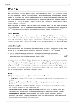 Web 2.0                                                                                                                                               1



    Web 2.0
    Web 2.0 é um termo criado em 2004 pela empresa estadunidense O'Reilly Media[1] para designar uma segunda
    geração de comunidades e serviços, tendo como conceito a "Web como plataforma", envolvendo wikis, aplicativos
    baseados em folksonomia, redes sociais e Tecnologia da Informação. Embora o termo tenha uma conotação de uma
    nova versão para a Web, ele não se refere à atualização nas suas especificações técnicas, mas a uma mudança na
    forma como ela é encarada por usuários e desenvolvedores, ou seja, o ambiente de interação que hoje engloba
    inúmeras linguagens e motivações.
    Alguns especialistas em tecnologia, como Tim Berners-Lee, o inventor da World Wide Web, alegam que o termo
    carece de sentido pois a Web 2.0 utiliza muitos componentes tecnológicos criados antes mesmo do surgimento da
    Web[2] . Alguns críticos do termo afirmam também que este é apenas uma jogada de marketing (buzzword).[3]


    Breve histórico
    O termo Web 2.0 foi usado pela primeira vez em Outubro de 2004 pela O'Reilly Media e pela MediaLive
    International como nome de uma série de conferências sobre o tema, popularizando-se rapidamente a partir de então.
    Tratou-se de uma constatação de que as empresas que conseguiram se manter através da crise da Internet possuíam
    características comuns entre si, o que criou uma série de conceitos agrupados que formam o que chamamos Web 2.0.


    Conceitualização
    A conceitualização dada neste artigo segue os princípios ditados por Tim O'Reilly, sabidamente o precursor do uso
    do termo em seu artigo de conceitualização (e também de defesa) do termo Web 2.0. Tim [4] define que:

          "Web 2.0 é a mudança para uma internet como plataforma, e um entendimento das regras para obter sucesso nesta nova
          plataforma. Entre outras, a regra mais importante é desenvolver aplicativos que aproveitem os efeitos de rede para se tornarem    — Tim
          melhores quanto mais são usados pelas pessoas, aproveitando a inteligência coletiva"                                             O'Reilly


    As regras a que se refere O'Reilly já foram discutidas antes do surgimento do termo, sob outros nomes como
    infoware[5] , the internet operating system[6] e the open source paradigm shift[7] e são produto de um consenso entre
    empresas como Google, Amazon, Yahoo e Microsoft e estudiosos da Web (como Tim O'Reilly[8] , Vinton Cerf[9] e
    Tim Berners-Lee [10] ) e da consolidação do que realmente traz resultado na Internet. Segundo Tim O'Reilly, a regra
    mais importante seria desenvolver aplicativos que aproveitem os efeitos da rede para se tornarem melhores quanto
    mais são usados pelas pessoas, aproveitando a inteligência coletiva.


    Regras
    O'Reilly sugere algumas regras[11] que ajudam a definir sucintamente a Web 2.0:
    • O beta perpétuo - não trate o software como um artefato, mas como um processo de comprometimento com seus
      usuários.
    • Pequenas peças frouxamente unidas - abra seus dados e serviços para que sejam reutilizados por outros.
      Reutilize dados e serviços de outros sempre que possível.
    • Software acima do nível de um único dispositivo - não pense em aplicativos que estão no cliente ou servidor,
      mas desenvolva aplicativos que estão no espaço entre eles.
    • Lei da Conservação de Lucros, de Clayton Christensen - lembre-se de que em um ambiente de rede, APIs
      abertas e protocolos padrões vencem, mas isso não significa que a idéia de vantagem competitiva vá embora.
    • Dados são o novo “Intel inside” - a mais importante entre as futuras fontes de fechamento e vantagem
      competitiva serão os dados, seja através do aumento do retorno sobre dados gerados pelo usuário, sendo dono de
      um nome ou através de formatos de arquivo proprietários.
 