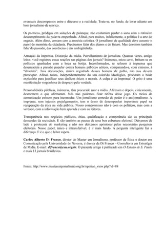 eventuais descompassos entre o discurso e a realidade. Trata-se, no fundo, de levar adiante um
bom jornalismo de serviço.

Os políticos, pródigos em soluções de palanque, não costumam perder o sono com o rotineiro
descumprimento da palavra empenhada. Afinal, para muitos, infelizmente, a política é a arte do
engodo. Além disso, contam com a amnésia coletiva. O jornalismo de qualidade deve assumir o
papel de memória da cidadania. Precisamos falar dos planos e do futuro. Mas devemos também
falar do passado, das coerências e das ambigüidades.

Armação da imprensa. Distorção da mídia. Patrulhamento de jornalista. Quantas vezes, amigo
leitor, você registrou essas reações nas páginas dos jornais? Inúmeras, estou certo. Irritam-se os
políticos apanhados com a boca na botija. Inconformados, se referem à imprensa que
desencadeia a pressão popular contra homens públicos aéticos, comparando-a, com cinismo, à
“ditadura”. Tais declarações, marca registrada desses homens de palha, não nos devem
preocupar. Afinal, todos, independentemente do seu colorido ideológico, procuram o bode
expiatório para justificar seus deslizes éticos e morais. A culpa é da imprensa! O grito é uma
manifestação vergonhosa de desprezo pela verdade.

Personalidades públicas, inúmeras, têm procurado usar a mídia. Afirmam e depois, cinicamente,
desmentem o que afirmaram. Nós não podemos ficar reféns desse jogo. Os meios de
comunicação existem para incomodar. Um jornalismo cortesão do poder é o antijornalismo. A
imprensa, sem injustos prejulgamentos, tem o dever de desempenhar importante papel na
recuperação da ética na vida pública. Nosso compromisso não é com os políticos, mas com a
verdade, com a informação bem apurada e com os leitores.

Transparência nos negócios públicos, ética, qualificação e competência são as principais
demandas da sociedade. E são também as pautas de uma boa cobertura eleitoral. Deixemos de
lado a pirotecnia do marketing e não nos deixemos aprisionar pelas necessárias pesquisas
eleitorais. Nosso papel, único e intransferível, é ir mais fundo. A pergunta inteligente faz a
diferença. E é o que o leitor espera.

Carlos Alberto Di Franco, diretor do Master em Jornalismo, professor de Ética e doutor em
Comunicação pela Universidade de Navarra, é diretor da Di Franco – Consultoria em Estratégia
de Mídia. E-mail: difranco@ceu.org.br. O presente artigo é publicado em O Estado de S. Paulo
e mais 13 jornais brasileiros.



Fonte: http://www.masteremjornalismo.org.br/opiniao_view.php?id=88
 