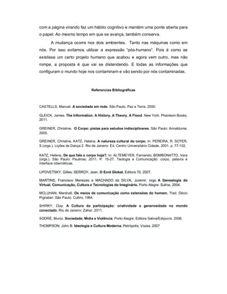 com a página virando faz um hábito cognitivo e mantém uma ponte aberta para
o papel. Ao mesmo tempo em que se avança, também conserva.
       A mudança ocorre nos dois ambientes. Tanto nas máquinas como em
nós. Por isso evitamos utilizar a expressão “pós-humano”. Pois é como se
existisse um certo projeto humano que acabou e agora vem outro, mas não
rompe, a proposta é que vai se distendendo. E todas as informações que
configuram o mundo hoje nos contaminam e vão sendo por nós contaminadas.



                                 Referencias Bibliográficas



CASTELLS, Manuel. A sociedade em rede. São Paulo, Paz e Terra, 2000.

GLEICK, James. The Information. A History. A Theory. A Flood. New York: Phanteon Books,
2011.

GREINER, Christine. O Corpo: pistas para estudos indisciplinares. São Paulo: Annablume,
2005.

GREINER, Christine, KATZ, Helena. A natureza cultural do corpo. In: PEREIRA, R. SOTER,
S.(orgs.). Lições de Dança 2. Rio de Janeiro: Ed. Centro Universitário Cidade, 2001. p. 77-102.

KATZ, Helena. De que fala o corpo hoje?. In: ALTEMEYER, Fernando; BOMBONATTO, Vera
(orgs.). São Paulo: Paulinas, 2011. P. 15-27. Teologia e Comunicação: corpo, palavra e
interface cibernéticas.

LIPOVETSKY, Gilles; SERROY, Jean. O Ecrã Global. Editora 70, 2007.

MARTINS, Francisco Menezes e MACHADO da SILVA, Juremir, orgs. A Genealogia do
Virtual. Comunicação, Cultura e Tecnologias do Imaginário. Porto Alegre: Sulina, 2004.

MCLUHAN, Marshall. Os meios de comunicação como extensões do homem. Trad. Décio
Pignatari. São Paulo: Cultrix, 1964.

SHIRKY, Clay. A Cultura da participação: criatividade e generosidade no mundo
conectado. Rio de Janeiro: Zahar, 2011.

SODRÉ, Muniz. Sociedade, Mídia e Violência. Porto Alegre: Editora Salina/Edipucrs, 2006.

THOMPSON, John B. Ideologia e Cultura Moderna. Petrópolis: Vozes, 2007
 