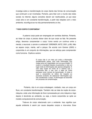 investiga sobre a transformação do corpo diante das formas de comunicação
que continuam a ser inventadas. Portanto, para lidar com o mundo das redes
sociais na internet, alguns conceitos devem ser rearticulados, já que esse
corpo ativo e em constante transformação, a partir das relações com o meio
ambiente, reconfigura-se na vida permanentemente on line.


“TODO CORPO É CORPOMÍDIA”



        A palavra corpo pode ser empregada em sentidos distintos. Portanto,
ao tratar do corpo é preciso deixar claro de que corpo se fala. No presente
artigo, devemos compreender o corpo “como sendo um contínuo entre o
mental, o neuronal, o carnal e o ambiental” (GREINER, KATZ, 2001, p.89). Não
se separa corpo, mente, self e psique. De acordo com Greiner (2005) o
corpomídia é um conjunto de informações, que se esforça para compreender
como funciona. Explica a autora:


                         O corpo não é um meio por onde a informação
                         simplesmente passa, pois toda informação que
                         chega entra em negociação com as que já estão. O
                         corpo é o resultado desses cruzamentos, e não um
                         lugar onde as informações são apenas abrigadas. É
                         com esta noção de mídia de si mesmo que o
                         corpomídia lida, e não com a idéia de mídia
                         pensada como veículo de transmissão. A mídia à
                         qual o corpomídia se refere diz respeito ao
                         processo evolutivo de selecionar informações que
                         vão constituindo o corpo. A informação se transmite
                         em processo de contaminação.




          Portanto, não é um corpo embalagem, moldado, mas um corpo em
fluxo, em constante transformação. Também não se trata da noção de corpo-
máquina, onde uma informação de fora é processada por uma máquina e logo
depois é devolvida ao ambiente, ou seja, a teoria corpomídia se opõe ao
modelo computacional de comunicação.
        Trata-se do corpo relacionado com o ambiente. Isso significa que
aquele ambiente é assim por causa daqueles corpos e vice-versa. Essa
 