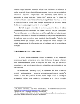 conexão corpo-ambiente acontece através dos processos co-evolutivos e
produz uma rede de pré-disposições perceptuais, motoras, de aprendizado e
emocionais. Devemos compreender este movimento como sentido de
adaptação a novas situações. Helena Katz2 explica que “o desejo de
permanecer leva à necessidade de fazer outro a partir de si mesmo, e só pode
se realizar porque no mundo onde vivemos, as informações tendem a operar
dentro de um processo permanente de comunicação”.
         Se todo corpo é corpomídia de si mesmo, devemos deixar de lado a
compreensão habitual de mídia e não tratá-la como um meio de transmissão.
Pois na mídia que o corpomídia ocupa-se a informação é preservada no corpo
e se torna corpo. Mas há um limite de preservação que garante a sobrevivência
de cada ser vivo em meio a essa constante transformação. Portanto, não
podemos afirmar que o corpo é, mas que o corpo está sendo, o corpo é um
estado dessa coleção de informações que vai mudando, isto é, corpomídia da
evolução.


QUAL O AMBIENTE DO CORPO HOJE?



        Já que a teoria corpomídia é corpo e ambiente, se faz necessário
compreender qual o ambiente do corpo hoje. Em tempos de agora, o homem
estar permanentemente ligado ao conjunto das telas, seja por celular ou
computador, a tela permite a conexão com outras telas, marcando atos de sua
vida cotidiana.
      De acordo com Lipovetsky (2007), o nascimento das telas se deu no
cinema3 - a tela suprema - , um portal luminoso que abriu outros mundos4 e
educou o olhar das pessoas durante muito tempo. Com as invenções
tecnológicas      houve uma      mudança      progressiva    e a     lógica high-tech




2
  Katz, Helena. Todo corpo é copo mídia. In ComCiência – Revista Eletrônica de Jornalismo
Científico http://www.comciencia.br/comciencia/ – 10/03/2006.
3
  Depende do lugar a história da tela começa pela televisão.
4
  Os stars lançaram moda: A boina de Garbo, a camiseta branca de Brando, o vestido xadrex
vichy, como também modificaram os códigos de beleza etc.
 