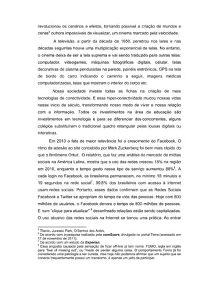 revolucionou os cenários e efeitos, tornando possível a criação de mundos e
cenas5 outrora impossíveis de visualizar, um cinema marcado pela velocidade.
         A televisão, a partir da década de 1950, penetrou nos lares e nas
décadas seguintes houve uma multiplicação exponencial de telas. No entanto,
o cinema deixa de ser a tela suprema e vai sendo traduzido para outras telas:
computador, videogames, máquinas fotográficas                 digitais, celular, telas
decorativas de plasma penduradas na parede, painéis eletrônicos, GPS na tela
de bordo do carro indicando o caminho a seguir, imagens médicas
computadorizadas, telas que mostram o interior do corpo etc.
         Nossa sociedade investe todas as fichas na criação de mais
tecnologias de conectividade. E essa hiper-conectividade mudou nossas vidas
nesse inicio de século, transformando nosso modo de viver e nossa relação
com a informação. Todos os investimentos na área da educação são
investimentos em tecnologia e para se diferenciar dos concorrentes, alguns
colégios substituíram o tradicional quadro retangular pelas lousas digitais ou
interativas.

       Em 2010 o fato de maior relevância foi o crescimento do Facebook. O
ritmo de adesão ao site concebido por Mark Zuckerberg foi bem mais rápido do
que o fenômeno Orkut. O relatório, que faz uma análise do mercado de mídias
sociais na América Latina, mostra que o uso das redes cresceu 16% na região
em 2010, enquanto o tempo gasto nesse tipo de serviço aumentou 88%6. A
cada login no Facebook, os brasileiros permanecem, no mínimo 18 minutos e
19 segundos na rede social7. 90,8% dos brasileiros com acesso à internet
usam redes sociais. Portanto, esses dados confirmam que as Redes Sociais
Facebook e Twitter se apropriam do tempo de vida das pessoas. Hoje com 800
milhões de usuários, o Facebook devora o tempo de 800 milhões de pessoas.
E num “clique para atualizar” 8 desenfreado relações estão sendo capitalizadas.
O uso abusivo das redes sociais na Internet se tornou uma prática. Ao entrar

5
  Titanic, Jurassic Park, O Senhor dos Anéis.
6
  De acordo com a pesquisa realizada pela comScore, divulgada no portal Terra (acessado em
17 de novembro de 2011).
7
  De acordo com um estudo da Experian.
8
  Essa angústia causada pela sensação de ficar off-line já tem nome: FOMO, sigla em inglês
para “fear of missing out”, ou “medo de perder alguma coisa. O comportamento Fomo já foi
considerado uma patologia a ser curada, mas hoje não podemos afirmar que um sujeito que se
conecta frequentemente possui um transtorno, é apenas um jeito de participar.
 