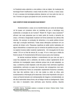 no Facebook estou aderindo a uma prática e não ao objeto. As mudanças da
tecnologia foram modificando o nosso modo de olhar o mundo, o nosso corpo.
E com o excesso de tecnologia podemos observar um novo jeito de viver on
line. Vivemos um agora que apesar de curto, se tornou mais denso.


QUE CORPO É ESSE NO MUNDO DAS REDES?



       Evolutivamente o corpo vai se transformando por conta da tecnologia.
Já há quase um consenso entre os cientistas de que a tecnologia vem
acelerando a evolução do ser humano9. Robert W. Fogel e seus coautores10
afirmam nas suas pesquisas que na maior parte do mundo o tamanho do
corpo, o formato e longevidade mudaram de forma acelerada nos últimos três
séculos. Os avanços na produção de alimentos e na saúde pública tornam
mais ágil a evolução darwiniana. Todas essas alterações acontecem em um
período de tempo curto. Pesquisas cognitivas já estão sendo realizadas em
alguns laboratórios e comprovam que os números de padrões de peso e altura
na espécie humana estão mudando rapidamente. Um norueguês de 22 anos
media 1,79 cm no final de século 20, ou seja, 14 cm a mais que a média do
final do século 18. Evolutivamente 200 anos é pouco para uma mudança.
       As teorias evolutivas facilitam o entendimento de que uma vez que o
corpo fica adaptado com o ambiente, ele tende a deixar rapidamente de ter
estímulos de investigação nesse ambiente porque ele já está adaptado, ou
seja, o ambiente já está mapeado e ele não possui mais estímulos cognitivos
exploratórios, estímulos os quais nós humanos não conseguimos viver sem.
Quando sentávamos frente ao computador rapidamente ficávamos cansados,
mas hoje não sentimos mais a dor nas costas ou arder os olhos, pois
evolutivamente a informação já foi absorvida. Outro sinal importante é de que o
corpo vai ficando treinado com sobreposições de imagens e simultaneidade, se
ele não é estimulado dessa forma, ele se fadiga e tende ao desligamento. Cada
vez mais é necessário mais estímulos para ficarmos atentos. Quando


9
   COHEN, Patrícia. Tecnologia acelerou a evolução do homem, Patrícia Cohen. Fonte:
http://www1.folha.uol.com.br.
10
   Roderick Floud, Bernad Harris e Sok Chul Hong.
 