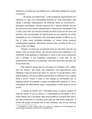 assistimos a um filme que não trabalha com a velocidade, desligamos a tensão
e dormimos.
           De acordo com Helena Katz11, está acontecendo cognitivamente uma
mudança, ou seja, uma necessidade frequente de muita estimulação para
manter a atenção. Pesquisadores de diferentes áreas do conhecimento -
psicologia, comunicação, ciências cognitivas etc – buscam entender que tipo
de corpo somos nós, usuários (dependentes e intensivos) do computador? Pois
o nosso corpo hoje, que funciona mediado por telas é outro tipo de corpo, ele
exercita o dom da ubiquidade. Ao mesmo tempo em que responde um e-mail,
compartilha um link no facebook, troca mensagens rápidas no MSN e ver um
site. E todas essas atividades realizadas ao mesmo tempo possuem
consequências cognitivas. Permanecer durante horas na frente da tela é um
treino. E isso nos habilita.
       Portanto, um corpo que vai treinando cada vez mais fazer mais de uma
mesma coisa ao mesmo tempo, aos poucos domina essa habilidade e fica
confortável. Essa agilidade se materializa no corpo e hoje somos impacientes
com a lentidão. O que praticamos socialmente é muito mais do que
cognitivamente treinamos no computador, pois esse corpo não é de agora, ele
foi se constituindo.
       Não podemos afirmar que há uma ruptura do analógico com o digital,
pois não estanca, não rompe, não empobrece, mas desenvolve-se outra
habilidade. Fluxos de antes viram agora. É o caso da Tv que não aboliu o rádio,
apenas redefiniu. Por que no tablet é preciso fazer de conta que virou a página
lendo o jornal? Porque o corpo é uma coleção de informações que se
modificam dentro do ambiente e precisa se adaptar para sobreviver. E com a
necessidade de sobrevivência surge a necessidade de fazer parte do mundo
on line.
       A relação do homem com a tecnologia possui a mesma natureza ao
longo da história. O que se renova é a materialidade da tecnologia e não a
nossa relação com a tecnologia. Mas nossa tendência é sempre olhar para o
que está acontecendo no momento como algo que está sendo inaugurado. O
mundo até aquela tecnologia não é mais suficiente, não dá pra continuar
11
  Comentários da Profª Helena Katz nas aulas do programa de Pós-Graduação em
Comunicação e Semiótica na Puc SP no 2º semestre 2011.
 