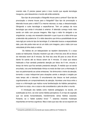 vivendo nele. É preciso passar para o novo mundo que aquela tecnologia
inaugurou, pois desautoriza o mundo até então existente.
          Que tipo de provocação a fotografia trouxe para a pintura? Que tipo de
provocação o cinema trouxe para a fotografia? Que tipo de provocação a
televisão trouxe para o rádio? É a mesma natureza, ou seja, a desautorização.
Obrigando a outra tecnologia a especificar-se. Tem um pedaço da nova
tecnologia que ainda é vinculado à anterior. A televisão começa muito mais
sendo um rádio com poucas imagens. Mas logo o rádio foi obrigado a se
singularizar, ou seja, era necessário descobrir o que é que só o rádio tinha que
a televisão não poderia ter. E o rádio descobriu que tinha a possibilidade de ser
mais ágil por conta do tipo de tecnologia. E a televisão buscou a espacialidade
dela, pois não podia mais ser só um rádio com imagens, pois o rádio com sua
velocidade já tinha dado a notícia.
           Os hábitos de um telespectador se repetem diariamente. E o corpo
acaba se habituando. Estudos mostram que até o final dos anos 80 os blocos
de intervalos eram de 8 minutos. Do final dos anos 80 para os anos 90 em
diante foi caindo até os blocos serem de 4 minutos. O corpo que estava
habituado a ficar sentado prestando atenção por bloco de 8 min, encurta o
tempo de treino que fica sentado prestando atenção. À medida que vai sendo
encurtado, cria uma familiaridade rítmica no modo de lidar com a informação. E
isso vai padronizando as outras emissoras. Vai diminuindo o treino da atenção,
tornando o corpo indisponível para situações aonde a atenção é exigida por
mais tempo até o intervalo. O encurtamento dos blocos na tevê produziu
cognitivamente um comprometimento de atenção. Acontece uma troca entre o
corpo e a informação que implica numa familiarização de hábitos perceptivos,
que ficam no corpo, vira o corpo e vão consolidando o jeito de olhar o mundo.

          A introdução dos tablets como material pedagógico na escola, em
substituição ao livro, vai criar outros hábitos perceptivos. É um tipo de cognição
que vai sendo horizontalizada, transformando vários hábitos corporais.
                                                    12
Portanto, se o “tablet substitui livros”              , estamos iniciando mudanças
importantes em termos cognitivos. Mas é claro que isso não vai se expandir em



12
     Campanha publicitária de uma escola que causou polêmica em Fortaleza Ce.
 