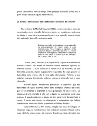 grande velocidade e nem vai atingir tantas pessoas ao mesmo tempo. Mas a
quem atingir, produzirá alguma transformação.


Os meios de comunicação como extensão ou distensão do homem?


     Nas reflexões de Marshall McLuhan (1989), compreendemos os meios de
comunicação, como extensão do homem, isto é, em contato com cada nova
tecnologia, o corpo torna-se dependente como se a extensão sempre tivesse
feito parte dele. Assim, McLuhan argumenta:


                         Qualquer invenção ou tecnologia é uma extensão
                         ou auto-amputação de nosso corpo, e essa
                         extensão exige novas relações e equilíbrios entre
                         os demais órgãos e extensões do corpo. (...) Como
                         extensão e aceleração da vida sensória, todo meio
                         afeta de um golpe o campo total dos sentidos.
                         (MCLUHAN, 1989, p. 63).


          Clarck (2001) considera que há processos cognitivos no mundo que
acoplam a mente. Não existe um ambiente interno totalmente apartado do
ambiente externo. O autor afirma que a mente não é só do dentro, ela está
distendida, portanto, objetos supostamente separados do corpo podem ser
distendidos como mente, isto é, uma ação internalizada. Portanto, o que
McLuhan chamava de extensão, podemos chamar de distensão, pois o corpo
não acaba.

         Existem alguns mecanismos perceptuais e cognitivos que são
distendidos em objetos externos. Temos como exemplo a luneta ou os óculos,
que vão distendendo e ampliando a nossa percepção, no caso a visão. Os
óculos não é uma extensão. O olho com os óculos vai aprendendo como é que
funciona. E quando está sem os óculos ele tem outro treino de reconhecer o
mundo. O corpo está sempre se distendendo e dependendo dos hábitos
cognitivos que possuímos, lemos o mundo de um jeito ou de outro.

        Marshall McLuhan (1989) chamou atenção para essas tecnologias em
relação ao corpo, na medida em que elas colocavam o corpo em locais onde o
corpo não tinha estado antes e ele chamava de extensão. Mas extensão é algo
 