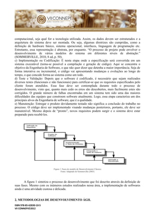 ISBN 978-85-62830-10-5 
VII CONNEPI©2012 
computacional, seja qual for a tecnologia utilizada. Assim, os dados devem ser estruturados e a arquitetura do sistema deve ser montada. Ou seja, algumas diretrizes são cumpridas, como a definição de hardware básico, sistema operacional, interfaces, linguagem programação etc. Entretanto, essa representação é abstrata, por enquanto. “O processo de projeto pode envolver o desenvolvimento de vários modelos do sistema em diferentes níveis abstração.” (SOMMERVILLE, 2010, 8 ed, p. 50). 
c) Implementação ou Codificação: É nesta etapa onde a especificação será convertida em um sistema executável (torna-se possível a compilação e geração de código). Aqui se concentra o objetivo da Engenharia de Software, o que não quer dizer detenha a maior importância. Seja forma interativa ou incremental, o código vai apresentando mudanças e evoluções ao longo do tempo, o que concede forma ao sistema como um todo. 
d) Teste e Validação: Depois que o software é codificado, necessário sejam realizados diversos testes (funcionais e não funcionais) para certificar-se que os requisitos especificados pelo cliente foram atendidos. Essa fase deve ser contemplada durante todo o processo de desenvolvimento, visto que, quanto mais cedo os erros são descobertos, facilmente estes corrigidos. O grande número de falhas encontradas em um sistema tem sido uma das maiores dificuldades das equipes que constroem software atualmente. Logo, essa etapa caracteriza um dos principais alvos da Engenharia de software, que é a qualidade. 
e) Manutenção: Entregar o produto devidamente testado não significa a conclusão do trabalho no processo. O código deve ser implementado visando mudanças posteriores, portanto, ele manutenível. Mesmo depois de “pronto”, novos requisitos podem surgir e o sistema deve estar preparado para recebê-los. 
Figura 1: Fases do modelo de Desenvolvimento Clássico 
Fonte: Adaptado de Sommerville (2003) 
A figura 1 sintetiza o processo de desenvolvimento que foi descrito através da definição suas fases. Mesmo com os inúmeros estudos realizados nessa área, a implementação de softwares ainda é uma atividade custosa e delicada. 
2. METODOLOGIAS DE DESENVOLVIMENTO ÁGIL  
