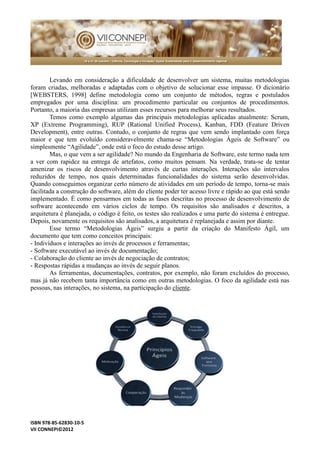 ISBN 978-85-62830-10-5 
VII CONNEPI©2012 
Levando em consideração a dificuldade de desenvolver um sistema, muitas metodologias foram criadas, melhoradas e adaptadas com o objetivo de solucionar esse impasse. O dicionário [WEBSTERS, 1998] define metodologia como um conjunto de métodos, regras e postulados empregados por uma disciplina: um procedimento particular ou conjuntos de procedimentos. Portanto, a maioria das empresas utilizam esses recursos para melhorar seus resultados. 
Temos como exemplo algumas das principais metodologias aplicadas atualmente: Scrum, XP (Extreme Programming), RUP Rational Unified Process), Kanban, FDD Feature Driven Development), entre outras. Contudo, o conjunto de regras que vem sendo implantado com força maior e que tem evoluído consideravelmente chama-se “Metodologias Ágeis de Software” ou simplesmente “Agilidade”, onde está o foco do estudo desse artigo. 
Mas, o que vem a ser agilidade? No mundo da Engenharia de Software, este termo nada tem a ver com rapidez na entrega de artefatos, como muitos pensam. Na verdade, trata-se de tentar amenizar os riscos de desenvolvimento através curtas interações. Interações são intervalos reduzidos de tempo, nos quais determinadas funcionalidades do sistema serão desenvolvidas. Quando conseguimos organizar certo número de atividades em um período tempo, torna-se mais facilitada a construção do software, além cliente poder ter acesso livre e rápido ao que está sendo implementado. É como pensarmos em todas as fases descritas no processo de desenvolvimento software acontecendo em vários ciclos de tempo. Os requisitos são analisados e descritos, a arquitetura é planejada, o código feito, os testes são realizados e uma parte do sistema é entregue. Depois, novamente os requisitos são analisados, a arquitetura é replanejada e assim por diante. 
Esse termo “Metodologias Ágeis” surgiu a partir da criação do Manifesto Ágil, um documento que tem como conceitos principais: 
- Indivíduos e interações ao invés de processos ferramentas; 
- Software executável ao invés de documentação; 
- Colaboração do cliente ao invés de negociação contratos; 
- Respostas rápidas a mudanças ao invés de seguir planos. 
As ferramentas, documentações, contratos, por exemplo, não foram excluídos do processo, mas já não recebem tanta importância como em outras metodologias. O foco da agilidade está nas pessoas, nas interações, no sistema, na participação do cliente. 
 