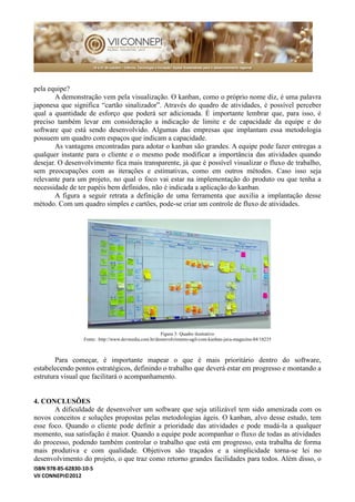 ISBN 978-85-62830-10-5 
VII CONNEPI©2012 
pela equipe? 
A demonstração vem pela visualização. O kanban, como o próprio nome diz, é uma palavra japonesa que significa “cartão sinalizador”. Através do quadro de atividades, é possível perceber qual a quantidade de esforço que poderá ser adicionada. É importante lembrar que, para isso, é preciso também levar em consideração a indicação de limite e capacidade da equipe do software que está sendo desenvolvido. Algumas das empresas que implantam essa metodologia possuem um quadro com espaços que indicam a capacidade. 
As vantagens encontradas para adotar o kanban são grandes. A equipe pode fazer entregas a qualquer instante para o cliente e mesmo pode modificar a importância das atividades quando desejar. O desenvolvimento fica mais transparente, já que é possível visualizar o fluxo de trabalho, sem preocupações com as iterações e estimativas, como em outros métodos. Caso isso seja relevante para um projeto, no qual o foco vai estar na implementação do produto ou que tenha a necessidade de ter papéis bem definidos, não é indicada a aplicação do kanban. 
A figura a seguir retrata a definição de uma ferramenta que auxilia implantação desse método. Com um quadro simples e cartões, pode-se criar um controle de fluxo atividades. 
Figura 3: Quadro ilustrativo 
Fonte: http://www.devmedia.com.br/desenvolvimento-agil-com-kanban-java-magazine-84/18235 
Para começar, é importante mapear o que mais prioritário dentro do software, estabelecendo pontos estratégicos, definindo o trabalho que deverá estar em progresso e montando a estrutura visual que facilitará o acompanhamento. 
4. CONCLUSÕES 
A dificuldade de desenvolver um software que seja utilizável tem sido amenizada com os novos conceitos e soluções propostas pelas metodologias ágeis. O kanban, alvo desse estudo, tem esse foco. Quando o cliente pode definir a prioridade das atividades e mudá-la a qualquer momento, sua satisfação é maior. Quando a equipe pode acompanhar o fluxo de todas as atividades do processo, podendo também controlar o trabalho que está em progresso, esta trabalha de forma mais produtiva e com qualidade. Objetivos são traçados a simplicidade torna-se lei no desenvolvimento do projeto, o que traz como retorno grandes facilidades para todos. Além disso, o  