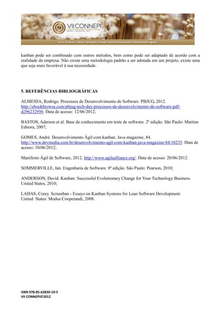 ISBN 978-85-62830-10-5 
VII CONNEPI©2012 
kanban pode ser combinado com outros métodos, bem como adaptado de acordo a realidade da empresa. Não existe uma metodologia padrão a ser adotada em um projeto, que seja mais favorável à sua necessidade. 
5. REFERÊNCIAS BIBLIOGRÁFICAS 
ALMEIDA, Rodrigo. Processos de Desenvolvimento Software. PBJUG, 2012. http://ebookbrowse.com/pbjug-tech-day-processos-de-desenvolvimento-de-software-pdf- d296232956. Data de acesso: 12/06/2012; 
BASTOS, Aderson et al. Base de conhecimento em teste software. 2ª edição. São Paulo: Martins Editora, 2007; 
GOMES, André. Desenvolvimento Ágil com kanban. Java magazine, 84. http://www.devmedia.com.br/desenvolvimento-agil-com-kanban-java-magazine-84/18235. Data de acesso: 10/06/2012; 
Manifesto Ágil de Software, 2012. http://www.agilealliance.org/. Data de acesso: 20/06/2012. 
SOMMERVILLE, Ian. Engenharia de Software. 8ª edição. São Paulo: Pearson, 2010; 
ANDERSON, David. Kanban: Successful Evolutionary Change for Your Technology Business. United States, 2010; 
LADAS, Corey. Scrumban - Essays on Kanban Systems for Lean Software Development. United States: Modus Cooperandi, 2008. 
