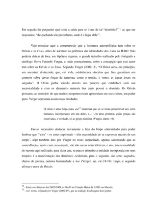 Em seguida lhe perguntei qual seria a saída para se livrar de tal “demônio?”12, ao que me
respondeu: “despachando ele pro inferno, onde é o lugar dele!”.


           Vale ressaltar aqui a compreensão que a literatura antropológica tem sobre os
Orixás e os Exus, antes de adentrar na polêmica das identidades dos Exus na IURD. Não
poderia deixar de fora, em hipótese alguma, o grande trabalho realizado pelo fotógrafo e
etnólogo Pierre Fatumbi Verger, e, mais pontualmente, sobre a concepção que este autor
tem sobre os Orixás e os Exus. Segundo Verger (2002:18), “O Orixá seria, em princípio,
um ancestral divinizado, que, em vida, estabelecera vínculos que lhes garantiam um
controle sobre certas forças da natureza, como o trovão, o vento, as águas doces ou
salgadas”. O Orixá ganha sentido através dos poderes que estabelece com sua
ancestralidade e com os elementos naturais dos quais possui o domínio. Os Orixás
possuem, ao contrário do que muitos neopentecostais apresentam em seus cultos, um poder
puro. Verger apresenta assim essas entidades:


                       O orixá é uma força pura, asé13 imaterial que só se torna perceptível aos seres
                       humanos incorporados em um deles. (...) Um deus protetor, cujas graças são
                       reservadas, é verdade, só ao grupo familiar (Verger, idem: 19).


           Faz-se necessário destacar novamente a fala do bispo entrevistado para poder
lembrar que “‘eles’ – os entes espirituais – têm necessidade de se expressar através de um
corpo”, algo também dito por Verger no texto supracitado, apenas salientando que as
coincidências, neste caso, novamente, não são meras coincidências, e sim, intencionalidade
do recorte aqui utilizado, para dizer que, se para o primeiro a entidade incorporada em seus
templos é a manifestação dos demônios ocidentais, para o segundo, são seres sagrados,
cheios de pureza, outrora humanidade e àse (Verger, op. cit.:18-19). Logo, e segundo
afirma o autor de Orixás:




12
     - Entrevista feita no dia 28/02/2008, às 9hs30 no Templo Maior da IURD em Maceió;
13
     - Asé, termo utilizado por Verger (2002:19), que na tradição Iorubá quer dizer poder.
 
