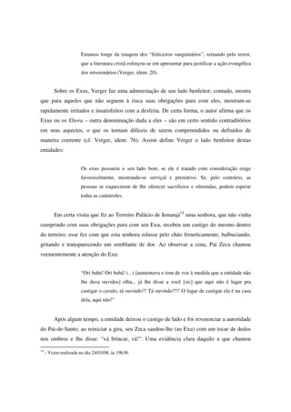 Estamos longe da imagem dos “feiticeiros sanguinários”, reinando pelo terror,
                        que a literatura cristã esforçou-se em apresentar para justificar a ação evangélica
                        dos missionários (Verger, idem: 20).


         Sobre os Exus, Verger faz uma admoestação de seu lado benfeitor; contudo, mostra
que para aqueles que não seguem à risca suas obrigações para com eles, mostram-se
rapidamente irritados e insatisfeitos com a desfeita. De certa forma, o autor afirma que os
Exus ou os Ebora – outra denominação dada a eles – são em certo sentido contraditórios
em seus aspectos, o que os tornam difíceis de serem compreendidos ou definidos de
maneira coerente (cf. Verger, idem: 76). Assim define Verger o lado benfeitor destas
entidades:


                        Os exus possuem o seu lado bom, se ele é tratado com consideração reage
                        favoravelmente, mostrando-se serviçal e prestativo. Se, pelo contrário, as
                        pessoas se esquecerem de lhe oferecer sacrifícios e oferendas, podem esperar
                        todas as catástrofes.


         Em certa visita que fiz ao Terreiro Palácio de Iemanjá14 uma senhora, que não vinha
cumprindo com suas obrigações para com seu Exu, recebeu um castigo do mesmo dentro
do terreiro; esse fez com que esta senhora rolasse pelo chão freneticamente, balbuciando,
gritando e transparecendo um semblante de dor. Ao observar a cena, Pai Zeca chamou
veementemente a atenção do Exu:


                        “Ori babá! Ori babá! (...) [aumentava o tom de voz à medida que a entidade não
                        lhe dava ouvidos] olha... já lhe disse a você [sic] que aqui não é lugar pra
                        castigar o cavalo, tá ouvindo?! Tá ouvindo?!!! O lugar de castigar ela é na casa
                        dela, aqui não!”


         Após algum tempo, a entidade deixou o castigo de lado e foi reverenciar a autoridade
do Pai-de-Santo; ao reiniciar a gira, seu Zeca saudou-lhe (ao Exu) com um tocar de dedos
nos ombros e lhe disse: “vá brincar, vá!”. Uma evidência clara daquilo a que chamou
14
     - Visita realizada no dia 24/03/08, às 19h30.
 