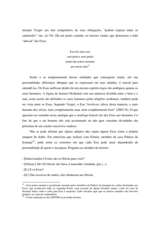 atenção Verger aos não cumpridores de suas obrigações, “podem esperar todas as
catástrofes” (op. cit.:76). Há um ponto cantado, no terreiro citado, que demonstra o lado
“abissal” dos Exus:


                                           Exu fez uma casa
                                        sem porta e sem janela
                                       ainda não achou morador
                                            pra morar nela15.


      Sentir o ar temperamental dessas entidades que conseguem reunir, em sua
personalidade, diferenças abruptas que se expressam em suas atitudes, é crucial para
entendê-los. Os Exus unificam dentro de um mesmo espírito traços tão ambíguos quanto os
seres humanos. A figura do homem Ocidental com sua natureza dividida entre o bem e o
mal, como assim são definidos os seres humanos pelas religiões ocidentais, também pode
ser vista entre os Exus. Segundo Verger, o Exu “revela-se, talvez desta maneira, o mais
humano dos orixás, nem completamente mau, nem completamente bom” (2002:76). O que
aparenta ser estranho nesta analogia que o etnólogo francês faz dos Exus aos humanos é o
fato de que o ser homem não está acostumado ou não quer conceber divindades tão
próximas de seu caráter irascível e vaidoso.
      Não se pode afirmar que alguns adeptos não vejam alguns Exus como a própria
imagem do diabo. Em entrevista que realizei com Gilmar, membro da casa Palácio de
Iemanjá16, pude notar os extremos em que cada Exu pode atuar dependendo da
personalidade de quem o incorpora. Pergunto ao membro do terreiro:


- [Entrevistador:] Como são os Orixás para você?
- [Gilmar:] Ah! Os Orixás são finos, é mansidão, bondade, paz (...).
- [E:] E os Exus?
- [G:] São escravos de santos, eles obedecem aos Orixás.

15
   - Este ponto cantado é geralmente entoado pelos membros do Palácio de Iemanjá nos cultos destinados aos
Exus, que acontecem todas as segundas-feiras, com exceção de alguns feriados santos, como no caso da
Semana Santa, onde o culto para Exu é suspenso. Cabe ressaltar aqui que os pontos cantados são louvores
próprios ao contexto umbandista.
16
   - Visita realizada no dia 24/03/08 ao já citado terreiro.
 