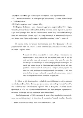 - [E:] Quem são os Exus que você incorpora nas segundas-feiras aqui no terreiro?
- [G:] Toquinho-do-Inferno (o de frente, principal que comanda), Exu-Tiriri, Serra-de-Fogo
e Exu-da-Meia-Noite.
- [E:] Explica um pouco como é cada um deles.
- [G:] Toquinho-do-Inferno é sério e bagunceiro, perverso, traiçoeiro; Exu-Tiriri é legal,
brincalhão, toma conta e é bondoso; Serra-de-Fogo resolve as causas impossíveis, devolve
o que é seu [exemplo dado por ele: devolve esposa, marido etc.]; Exu-da-Meia-Noite já
mata, vem pra bagunçar a pessoa. Agora os Exus podem mudar de personalidade de pessoa
para pessoa, o que é sério comigo pode ser brincalhão com outro “cavalo”, e assim vai.


         Na mesma noite, conversando informalmente com Seu Quixabeira17, ele me
perguntava “em quem está o mal?”, silenciei um tempo e esperei que dissesse mais, então
ele contou a seguinte estória:


                       Meu carro esta lá fora, passa alguém, vê o carro, sabe que é meu e chama um
                       menino destes aí... e diz: quer um real para arranhar aquele carro ali [faz um
                       sinal que indica onde está seu carro], o menino vai e aceita. No outro dia
                       descubro qual foi o menino que fez aquilo e lhe pergunto por que fez aquilo, ele
                       me diz que ganhou um real de fulano para fazer, então lhe ofereço dois reais
                       para fazer o mesmo no carro do fulano, ele vai e faz pior. Aí eu te pergunto: em
                       quem está o mal, no menino ou em quem mandou? No mandante é claro. Bem
                       assim é o Exu, faz o que você manda porque não sabem negar nada a você, se
                       torna seu amigo. O mal não está neles e sim em quem pede.


         É evidente na fala desses membros a relação de cumplicidade que os sujeitos ganham
em relação aos Exus. Estes são seres que possuem uma identidade próxima do “cavalo”,
uma identidade que é cotidianamente negociada entre as duas partes. Na estória de seu
Quixabeira, os Exus não são seres que simbolizam o mal, mas obedecem cegamente aos
ofertantes, mesmo que para isso tenham que praticar atrocidades.
           Bonfatti mostra que a IURD se aproxima de nossa cultura quando liga elementos de
nossa matriz religiosa através do sincretismo de seus cultos, “trazendo o mal e o demônio

17
     - Membro da casa Palácio de Iemanjá. Visita feita ao terreiro no dia 24-03-08.
 