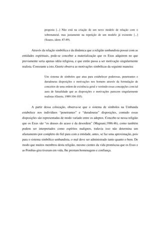 proposta [...] Não está na criação de um novo modelo de relação com o
                 sobrenatural, mas justamente na repetição de um modelo já existente [...]
                 (Soares, idem: 87-89).


       Através da relação simbólica e da dinâmica que a religião umbandista possui com as
entidades espirituais, pode-se conceber a materialização que os Exus adquirem no que
previamente seria apenas idéia religiosa, e que então passa a ser motivação singularmente
realista. Consoante a isto, Geertz observa as motivações simbólicas da seguinte maneira:


                 Um sistema de símbolos que atua para estabelecer poderosas, penetrantes e
                 duradouras disposições e motivações nos homens através da formulação de
                 conceitos de uma ordem de existência geral e vestindo essas concepções com tal
                 aura de fatualidade que as disposições e motivações parecem singularmente
                 realistas (Geertz, 1989:104-105).


       A partir dessa colocação, observa-se que o sistema de símbolos na Umbanda
estabelece nos indivíduos “penetrantes” e “duradouras” disposições, contudo essas
disposições são representadas de modo variado entre os adeptos. Concebe-se nessa religião
que os Exus são “os deuses do acaso e da desordem” (Magnani,1986:46), como também
podem ser interpretados como espíritos malignos, todavia isso não determina um
afastamento por completo do fiel para com a entidade, antes, se faz uma aproximação, pois
para o sistema simbólico umbandista, o mal deve ser administrado tanto quanto o bem. De
modo que muitos membros desta religião, mesmo cientes da vida promíscua que os Exus e
as Pombas-gira tiveram em vida, lhe prestam homenagens e confiança.
 
