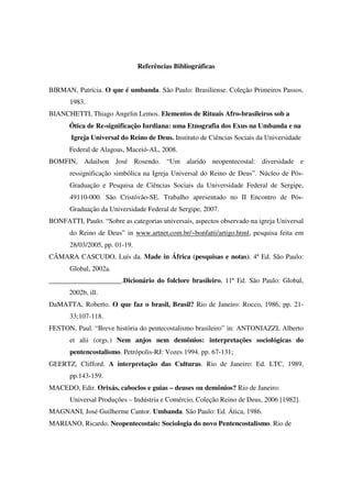 Referências Bibliográficas


BIRMAN, Patrícia. O que é umbanda. São Paulo: Brasiliense. Coleção Primeiros Passos,
       1983.
BIANCHETTI, Thiago Angelin Lemos. Elementos de Rituais Afro-brasileiros sob a
       Ótica de Re-significação Iurdiana: uma Etnografia dos Exus na Umbanda e na
       Igreja Universal do Reino de Deus. Instituto de Ciências Sociais da Universidade
       Federal de Alagoas, Maceió-AL, 2008.
BOMFIN, Adailson José Rosendo. “Um alarido neopentecostal: diversidade e
       ressignificação simbólica na Igreja Universal do Reino de Deus”. Núcleo de Pós-
       Graduação e Pesquisa de Ciências Sociais da Universidade Federal de Sergipe,
       49110-000. São Cristóvão-SE. Trabalho apresentado no II Encontro de Pós-
       Graduação da Universidade Federal de Sergipe, 2007.
BONFATTI, Paulo. “Sobre as categorias universais, aspectos observado na igreja Universal
       do Reino de Deus” in www.artnet.com.br/~bonfatti/artigo.html, pesquisa feita em
       28/03/2005, pp. 01-19.
CÂMARA CASCUDO, Luís da. Made in África (pesquisas e notas). 4ª Ed. São Paulo:
       Global, 2002a.
_____________________.Dicionário do folclore brasileiro, 11ª Ed. São Paulo: Global,
       2002b, ill.
DaMATTA, Roberto. O que faz o brasil, Brasil? Rio de Janeiro: Rocco, 1986, pp. 21-
       33;107-118.
FESTON, Paul. “Breve história do pentecostalismo brasileiro” in: ANTONIAZZI, Alberto
       et alii (orgs.) Nem anjos nem demônios: interpretações sociológicas do
       pentencostalismo. Petrópolis-RJ: Vozes 1994. pp. 67-131;
GEERTZ, Clifford. A interpretação das Culturas. Rio de Janeiro: Ed. LTC, 1989,
       pp.143-159.
MACEDO, Edir. Orixás, caboclos e guias – deuses ou demônios? Rio de Janeiro:
       Universal Produções – Indústria e Comércio, Coleção Reino de Deus, 2006 [1982].
MAGNANI, José Guilherme Cantor. Umbanda. São Paulo: Ed. Ática, 1986.
MARIANO, Ricardo. Neopentecostais: Sociologia do novo Pentencostalismo. Rio de
 