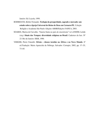 Janeiro: Ed. Loyola, 1999.
RODRIGUES, Kleber Fernando. Teologia da prosperidade, sagrado e mercado: um
      estudo sobre a Igreja Universal do Reino de Deus em Caruaru-PE. Coleção
       Religião e Academia São Paulo: Edições ABHR/Edições FAFICA, 2003.
SOARES, Mariza de Carvalho. “Guerra Santa no país do sincretismo” in LANDIM, Leilah
      (org.) Sinais dos Tempos: diversidade religiosa no Brasil. Cadernos do Iser. Nº
      23. Rio de Janeiro: ISER, 1990.
VERGER, Pierre Fatumbi. Orixás – deuses iorubás na África e no Novo Mundo. 6ª
      ed.Tradução: Maria Aparecida da Nóbrega. Salvador: Corrupio, 2002, pp. 17–35;
      73–85.
 