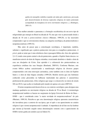 quebra do monopólio simbólico mantido até então pelo catolicismo, provocada
                 pelo desenvolvimento de diversas expressões religiosas de matriz protestante
                 acompanhada da insurgência de novos movimentos religiosos [...] (Rodrigues,
                 2003:13).


       Para melhor entender o panorama e a formação sociohistórica de um novo tipo de
religiosidade que emergiu no Brasil na década de 70, mas que veio se processando desde a
década de 10 com o pentecostalismo clássico (Mariano, 1999:29), se faz necessário
compreender o que se convencionou chamar, na categoria sociológica, de pentecostalismo e
neopentecostalismo (1999:32).
       Mas antes de passar para a conceituação sociológica, é importante, também,
salientar o significado que a palavra pentecostes tem para os evangélicos pentecostais. A
priori, pode-se notar que é uma referência clara à passagem bíblica dos Atos dos apóstolos
2,1-13, tendo como ponto central o dia de pentecostes, quando o Espírito Santo desceu e se
manifestou através do dom de línguas estranhas, exorcizando demônios e dando o dom de
cura aos discípulos de Cristo. Este episódio é o referencial dos pentecostalistas na
experiência cotidiana das suas liturgias (Bonfantti, 2005:01). Conforme Mariano, este
evento bíblico acabou caracterizando a manifestação religiosa de diversos grupos
comprometidos com uma renovação carismática, como também com os dons do Espírito
Santo e o dom de falar línguas estranhas (1999:28). Bonfim mostra que este fenômeno
conhecido como glossolalia ou balbuciar inarticulado das palavras é característica
preferencial dos pentecostais. Ethos religioso que surge e se desenvolve no início do século
XX nos EUA e que acaba se irradiando pelo mundo em apenas seis anos (2007:63).
       O termo neopentecostal desenvolveu-se, no contexto sociológico, para designar uma
mudança qualitativa no movimento religioso na década de 70 no Brasil. A terminologia
neopentecostal também se baseou no surgimento da Igreja Universal do Reino de Deus –
IURD – que é considerada como “a maior novidade do neopentecostalismo” do país
(Mariano, 1999:34). Percebe-se que esta denominação religiosa apresenta características
tão inovadoras para o contexto de sua época, que só após o seu aparecimento no cenário
religioso é que o termo neopentecostal é cunhado. A importância de tal fato nos faz lembrar
que mesmo já havendo surgido outras denominações somente com o aparecimento da
IURD o termo ganha um sentido especial (Idem:33).
 