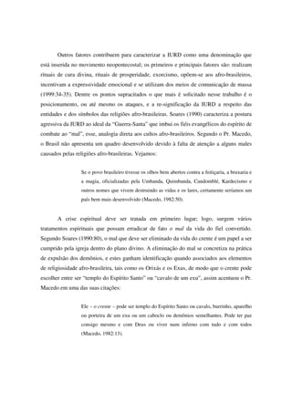 Outros fatores contribuem para caracterizar a IURD como uma denominação que
está inserida no movimento neopentecostal; os primeiros e principais fatores são: realizam
rituais de cura divina, rituais de prosperidade, exorcismo, opõem-se aos afro-brasileiros,
incentivam a expressividade emocional e se utilizam dos meios de comunicação de massa
(1999:34-35). Dentre os pontos supracitados o que mais é solicitado nesse trabalho é o
posicionamento, ou até mesmo os ataques, e a re-significação da IURD a respeito das
entidades e dos símbolos das religiões afro-brasileiras. Soares (1990) caracteriza a postura
agressiva da IURD ao ideal da “Guerra-Santa” que imbui os fiéis evangélicos do espírito de
combate ao “mal”, esse, analogia direta aos cultos afro-brasileiros. Segundo o Pr. Macedo,
o Brasil não apresenta um quadro desenvolvido devido à falta de atenção a alguns males
causados pelas religiões afro-brasileiras. Vejamos:


                 Se o povo brasileiro tivesse os olhos bem abertos contra a feitiçaria, a bruxaria e
                 a magia, oficializadas pela Umbanda, Quimbanda, Candomblé, Kardecismo e
                 outros nomes que vivem destruindo as vidas e os lares, certamente seríamos um
                 país bem mais desenvolvido (Macedo, 1982:50).


       A crise espiritual deve ser tratada em primeiro lugar; logo, surgem vários
tratamentos espirituais que possam erradicar de fato o mal da vida do fiel convertido.
Segundo Soares (1990:80), o mal que deve ser eliminado da vida do crente é um papel a ser
cumprido pela igreja dentro do plano divino. A eliminação do mal se concretiza na prática
de expulsão dos demônios, e estes ganham identificação quando associados aos elementos
de religiosidade afro-brasileira, tais como os Orixás e os Exus, de modo que o crente pode
escolher entre ser “templo do Espírito Santo” ou “cavalo de um exu”, assim acentuou o Pr.
Macedo em uma das suas citações:


                 Ele – o crente – pode ser templo do Espírito Santo ou cavalo, burrinho, aparelho
                 ou porteira de um exu ou um caboclo ou demônios semelhantes. Pode ter paz
                 consigo mesmo e com Deus ou viver num inferno com tudo e com todos
                 (Macedo, 1982:13).
 