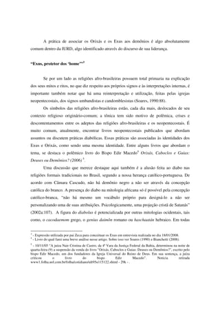 A prática de associar os Orixás e os Exus aos demônios é algo absolutamente
comum dentro da IURD, algo identificado através do discurso de sua liderança.


“Exus, protetor dos ‘home’”3


           Se por um lado as religiões afro-brasileiras possuem total primazia na explicação
dos seus mitos e ritos, no que diz respeito aos próprios signos e às interpretações internas, é
importante também notar que há uma reinterpretação e utilização, feitas pelas igrejas
neopentecostais, dos signos umbandistas e candomblesistas (Soares, 1990:88).
           Os símbolos das religiões afro-brasileiras estão, cada dia mais, deslocados de seu
contexto religioso originário-comum; a tônica tem sido motivo de polêmica, crises e
descontentamentos entre os adeptos das religiões afro-brasileiras e os neopentecostais. É
muito comum, atualmente, encontrar livros neopentecostais publicados que abordam
assuntos ou discutem práticas diabólicas. Essas práticas são associadas às identidades dos
Exus e Orixás, como sendo uma mesma identidade. Entre alguns livros que abordam o
tema, se destaca o polêmico livro do Bispo Edir Macedo4 Orixás, Caboclos e Guias:
Deuses ou Demônios? (2006) 5.
           Uma discussão que merece destaque aqui também é a alusão feita ao diabo nas
religiões formais tradicionais no Brasil, segundo a nossa herança católico-portuguesa. De
acordo com Câmara Cascudo, não há demônio negro a não ser através da concepção
católica do branco. A presença do diabo na mitologia africana só é possível pela concepção
católico-branca, “não há mesmo um vocábulo próprio para designá-lo a não ser
personalizando uma de suas atribuições. Psicologicamente, uma projeção cristã de Satanás”
(2002a:107). A figura do diabolus é potencializada por outras mitologias ocidentais, tais
como, o cacodaemom grego, o genius daimôn romano ou haschaatán hebraico. Em todas


3
    - Expressão utilizada por pai Zeca para conceituar os Exus em entrevista realizada no dia 18/01/2008.
4
    - Livro do qual farei uma breve análise nesse artigo. Sobre isso ver Soares (1990) e Bianchetti (2008).
5
  - 10/11/05 “A juíza Nair Cristina de Castro, da 4ª Vara da Justiça Federal da Bahia, determinou na noite de
quarta-feira (9) a suspensão da venda do livro "Orixás, Caboclos e Guias: Deuses ou Demônios?", escrito pelo
bispo Edir Macedo, um dos fundadores da Igreja Universal do Reino de Deus. Em sua sentença, a juíza
criticou        o        livro      do        bispo        Edir        Macedo”.         Noticia      retirada
www1.folha.uol.com.br/folha/cotidiano/ult95u115122.shtml - 29k - .
 