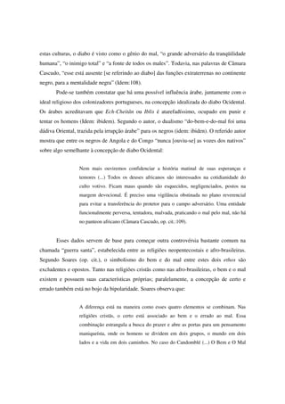 estas culturas, o diabo é visto como o gênio do mal, “o grande adversário da tranqüilidade
humana”, “o inimigo total” e “a fonte de todos os males”. Todavia, nas palavras de Câmara
Cascudo, “esse está ausente [se referindo ao diabo] das funções extraterrenas no continente
negro, para a mentalidade negra” (Idem:108).
       Pode-se também constatar que há uma possível influência árabe, juntamente com o
ideal religioso dos colonizadores portugueses, na concepção idealizada do diabo Ocidental.
Os árabes acreditavam que Ech-Cheitân ou Iblis é atarefadíssimo, ocupado em punir e
tentar os homens (Idem: ibidem). Segundo o autor, o dualismo “do-bem-e-do-mal foi uma
dádiva Oriental, trazida pela irrupção árabe” para os negros (idem: ibiden). O referido autor
mostra que entre os negros de Angola e do Congo “nunca [ouviu-se] as vozes dos nativos”
sobre algo semelhante à concepção de diabo Ocidental:


                 Nem mais ouviremos confidenciar a história matinal de suas esperanças e
                 temores (...) Todos os deuses africanos são interessados na cotidianidade do
                 culto votivo. Ficam maus quando são esquecidos, negligenciados, postos na
                 margem devocional. É preciso uma vigilância obstinada no plano reverencial
                 para evitar a transferência do protetor para o campo adversário. Uma entidade
                 funcionalmente perversa, tentadora, malvada, praticando o mal pelo mal, não há
                 no panteon africano (Câmara Cascudo, op. cit.:109).


       Esses dados servem de base para começar outra controvérsia bastante comum na
chamada “guerra santa”, estabelecida entre as religiões neopentecostais e afro-brasileiras.
Segundo Soares (op. cit.), o simbolismo do bem e do mal entre estes dois ethos são
excludentes e opostos. Tanto nas religiões cristãs como nas afro-brasileiras, o bem e o mal
existem e possuem suas características próprias; paralelamente, a concepção de certo e
errado também está no bojo da bipolaridade. Soares observa que:


                 A diferença está na maneira como esses quatro elementos se combinam. Nas
                 religiões cristãs, o certo está associado ao bem e o errado ao mal. Essa
                 combinação estrangula a busca do prazer e abre as portas para um pensamento
                 maniqueísta, onde os homens se dividem em dois grupos, o mundo em dois
                 lados e a vida em dois caminhos. No caso do Candomblé (...) O Bem e O Mal
 