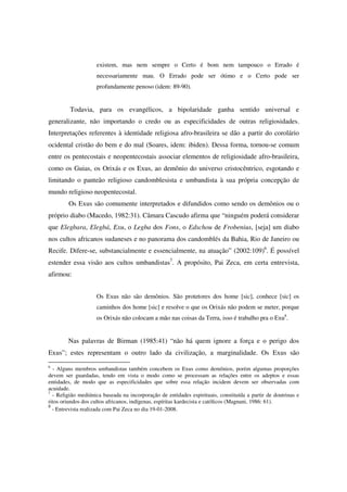 existem, mas nem sempre o Certo é bom nem tampouco o Errado é
                    necessariamente mau. O Errado pode ser ótimo e o Certo pode ser
                    profundamente penoso (idem: 89-90).


         Todavia, para os evangélicos, a bipolaridade ganha sentido universal e
generalizante, não importando o credo ou as especificidades de outras religiosidades.
Interpretações referentes à identidade religiosa afro-brasileira se dão a partir do corolário
ocidental cristão do bem e do mal (Soares, idem: ibiden). Dessa forma, tornou-se comum
entre os pentecostais e neopentecostais associar elementos de religiosidade afro-brasileira,
como os Guias, os Orixás e os Exus, ao demônio do universo cristocêntrico, esgotando e
limitando o panteão religioso candomblesista e umbandista à sua própria concepção de
mundo religioso neopentecostal.
        Os Exus são comumente interpretados e difundidos como sendo os demônios ou o
próprio diabo (Macedo, 1982:31). Câmara Cascudo afirma que “ninguém poderá considerar
que Elegbara, Elegbá, Exu, o Legba dos Fons, o Edschou de Frobenius, [seja] um diabo
nos cultos africanos sudaneses e no panorama dos candomblés da Bahia, Rio de Janeiro ou
Recife. Difere-se, substancialmente e essencialmente, na atuação” (2002:109)6. É possível
estender essa visão aos cultos umbandistas7. A propósito, Pai Zeca, em certa entrevista,
afirmou:


                    Os Exus não são demônios. São protetores dos home [sic], conhece [sic] os
                    caminhos dos home [sic] e resolve o que os Orixás não podem se meter, porque
                    os Orixás não colocam a mão nas coisas da Terra, isso é trabalho pra o Exu8.


        Nas palavras de Birman (1985:41) “não há quem ignore a força e o perigo dos
Exus”; estes representam o outro lado da civilização, a marginalidade. Os Exus são
6
  - Alguns membros umbandistas também concebem os Exus como demônios, porém algumas proporções
devem ser guardadas, tendo em vista o modo como se processam as relações entre os adeptos e essas
entidades, de modo que as especificidades que sobre essa relação incidem devem ser observadas com
acuidade.
7
  - Religião mediúnica baseada na incorporação de entidades espirituais, constituída a partir de doutrinas e
ritos oriundos dos cultos africanos, indígenas, espíritas kardecista e católicos (Magnani, 1986: 61).
8
  - Entrevista realizada com Pai Zeca no dia 19-01-2008.
 