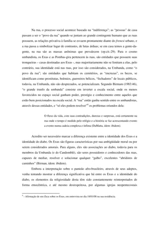Na rua, o processo social acontece baseado na “indiferença”; as “pessoas” de casa
passam a ser o “povo da rua” quando se juntam ao grande contingente humano que as ruas
possuem, as relações privativa à família se esvaem prontamente diante do frenesi urbano, e
a rua passa a simbolizar lugar de contrastes, de lutas árduas; se em casa temos a gente-da-
gente, na rua são as massas anônimas que prevalecem (op.cit.:29). Para o cosmo
umbandista, os Exus e as Pombas-gira pertencem às ruas, são entidades que possuem suas
tronqueiras – casas destinadas aos Exus -, mas majoritariamente não se limitam a elas, pelo
contrário, sua identidade está nas ruas, por isso são considerados, na Umbanda, como “o
povo da rua”; são entidades que habitam os cemitérios, as “encruzas”, os becos, se
identificam como prostitutas, boêmios, guerreiros bélicos, “fechadores” de locais públicos,
todavia, na Umbanda, não são desprezados, se potencializam. Segundo Birmam (1983:46),
“o grande trunfo da umbanda” consiste em inverter a escala social, onde os menos
favorecidos no espaço social ganham poder, prestígio e conhecimento entre aqueles que
estão bem posicionados na escala social. A “rua” então ganha sentido entre os umbandistas,
através dessas entidades, e “só eles podem resolver”9 os problemas oriundos dela:


                       O fluxo da vida, com suas contradições, durezas e surpresas, está certamente na
                       rua onde o tempo é medido pelo relógio e a história se faz acrescentando evento
                       a evento numa cadeia complexa e ínfima (DaMatta, idem: ibidem).


           Acredito ser necessário marcar a diferença existente entre a identidade dos Exus e a
identidade do diabo. Os Exus são figuras características por sua ambigüidade moral ou por
serem considerados amorais. Para alguns, eles são associações ao diabo, todavia para os
membros da Umbanda (e do Candomblé), são seres possuidores e conhecedores das ruas,
capazes de mediar, resolver e solucionar qualquer “galho”, excelentes “abridores de
caminhos” (Birman, idem: ibidem).
           Embora a interpretação sobre o panteão afro-brasileiro, através de seus adeptos,
venha tentando mostrar a diferença significativa que há entre os Exus e a identidade do
diabo, os elementos da religiosidade desta têm sido constantemente reinterpretados de
forma etnocêntrica, e até mesmo desrespeitosa, por algumas igrejas neopentecostais


9
    - Afirmação de seu Zeca sobre os Exus, em entrevista no dia 18/01/08 na sua residência.
 