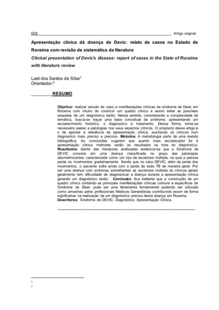DOI__________________________________________________________________ Artigo original
Apresentação clínica dá doença de Devic: relato de casos no Estado de
Roraima com revisão de sistemática da literatura
Clinical presentation of Devic's disease: report of cases in the State of Roraima
with literature review
Lael dos Santos da Silva1
Orientador.2
___________RESUMO
Objetivo: realizar estudo de caso e manifestações clínicas da síndrome de Devic em
Roraima com intuito de construir um quadro clínico e assim evitar as possíveis
sequelas de um diagnóstico tardio. Nesse sentido, considerando a complexidade da
temática, busca-se traçar uma base conceitual da síndrome, apresentando um
esclarecimento histórico, o diagnostico e tratamento. Dessa forma, torna-se
necessário avaliar a patologias nos seus aspectos clínicos. O propósito desse artigo é
o de apontar a relevância da apresentação clínica, auxiliando os clínicos num
diagnostico mais preciso e precoce. Métodos: A metodologia parte de uma revisão
bibliográfica. As conclusões sugerem que quanto mais esclarecedor for à
apresentação clínica melhores serão os resultados na hora do diagnóstico.
Resultados: diante das literaturas analisadas evidencia-se que a Síndrome de
DEVIC consiste em uma doença classificada no grupo das patologias
desmielinizantes caracterizada como um tipo de esclerose múltipla, na qual a pessoa
perde os movimentos gradativamente. Sendo que no caso DEVIC, além da perda dos
movimentos, o paciente sofre ainda com a perda da visão TB de maneira geral. Por
ser uma doença com sintomas semelhantes as esclerose múltipla os clínicos gerais
geralmente tem dificuldade de diagnosticar a doença durante a apresentação clínica
gerando um diagnóstico tardio. Conclusão: fica evidente que a construção de um
quadro clínico contendo as principais manifestações clínicas comuns e específicas da
Síndrome de Devic pode ser uma ferramenta fundamental podendo ser utilizado
como amostras pelos profissionais Médicos Generalistas contribuindo assim de forma
significativa na realização de um diagnóstico preciso desta doença em Roraima.
Descritores: Síndrome de DEVIC. Diagnóstico. Apresentação Clínica.
____________________________________________________________________
1
2
 