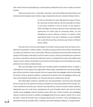 29
pelo ensino formal empreendida por muitossujeitos profissionais das artes oriundos do teatro
amador.
Sobre esses percursos e o “aprender a aprender” que está contido necessariamente nessa
dimensão de formação de ator e diretor, trago o depoimento do ator e bailarino Moacir Côrrea:
Eu não sou formado em nada. Não gosto da palavra “forma-
do”, pois acho limitante demais. Na arte não pode ter limites.
É uma busca constante. A arte se renova. Eu tive oportuni-
dade e privilégio de conhecer pessoas muito importantes que
apareceram em minha vida em momentos ideais. Fiz uma
infinidade de cursos e oficinas no Brasil e no exterior. Estou
aprendendo ainda. E isso não é modéstia, é a pura realidade,
pois a cada leitura que faço, descubro que menos sei (Moacir
Côrrea, 2010).
Para além dos muros da universidade, há no Brasil muitas escolas livres de teatro, princi-
palmente nas grandes e médias cidades, vinculadas a grupos teatrais e/ou artistas reconhecidos
no campo, que oferecem cursos continuados. Oficinas e workshops teatrais pontuais também são
espaços de formação continuada e inicial em teatro. Cursos e oficinas promovidos por secretarias
de cultura e aparelhos culturais do estado são comuns, principalmente tendo como público-alvo
crianças, jovens e idosos. Há também cursos técnicos de formação de atores ofertados por escolas
particulares em diversas cidades do país.
Mas essa formação acima citada está vinculada àquela considerada oficial, ou ligada a
instituições de ensino regular e/ou organizadas. Neste artigo, amparada pelo conceito de pedago-
gias culturais, percebo o teatro amador como um espaço tanto de pedagogia teatral (na formação
de artistas, técnicos, gestores públicos e professores de teatro) como de pedagogia cultural, ag-
indo na formação de espectadores, por meio dos discursos e práticas que veicula.
Nas observações empíricas realizadas por esta pesquisadora, uma busca pela educação
formal na área de artes aparece em diversas situações de construção profissional de artistas, téc-
nicos e professores de teatro que iniciaram suas experiências cênicas no teatro amador; podemos
depreender que isso se dá como consequência de uma formação anterior por meio do teatro
amador como pedagogia cultural. Destarte, posso inferir que o teatro amador como pedagogia
cultural e teatral não anula ou substitui a pedagogia teatral formal, regular e oficial. Ele é, acima
de tudo, a “porta de entrada” para os espaços educacionais em teatro. E lócus privilegiado para
desenvolvimento de questões éticas e políticas, para além daquelas estéticas, na relação teatral.
 