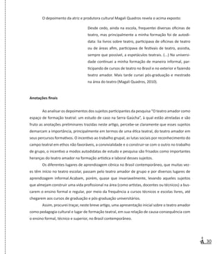 30
O depoimento da atriz e produtora cultural Magali Quadros revela o acima exposto:
Desde cedo, ainda na escola, frequentei diversas oficinas de
teatro, mas principalmente a minha formação foi de autodi-
data: lia livros sobre teatro, participava de oficinas de teatro
ou de áreas afim, participava de festivais de teatro, assistia,
sempre que possível, a espetáculos teatrais. (...) Na universi-
dade continuei a minha formação de maneira informal, par-
ticipando de cursos de teatro no Brasil e no exterior e fazendo
teatro amador. Mais tarde cursei pós-graduação e mestrado
na área do teatro (Magali Quadros, 2010).
Anotações finais
Ao analisar os depoimentos dos sujeitos participantes da pesquisa “O teatro amador como
espaço de formação teatral: um estudo de caso na Serra Gaúcha”, à qual estão atreladas e são
fruto as anotações preliminares trazidas neste artigo, percebe-se claramente que esses sujeitos
demarcam a importância, principalmente em termos de uma ética teatral, do teatro amador em
seus percursos formativos. O incentivo ao trabalho grupal, as lutas sociais por reconhecimento do
campo teatral em ethos não favoráveis, a convivialidade e o construir-se com o outro no trabalho
de grupo, o incentivo a modos autodidatas de estudo e pesquisa são frisados como importantes
heranças do teatro amador na formação artística e laboral desses sujeitos.
Os diferentes lugares de aprendizagem cênica no Brasil contemporâneo, que muitas vez-
es têm início no teatro escolar, passam pelo teatro amador de grupo e por diversos lugares de
aprendizagem informal.Acabam, porém, quase que invariavelmente, levando aqueles sujeitos
que almejam construir uma vida profissional na área (como artistas, docentes ou técnicos) a bus-
carem o ensino formal e regular, por meio da frequência a cursos técnicos e escolas livres, até
chegarem aos cursos de graduação e pós-graduação universitários.
Assim, procurei traçar, neste breve artigo, uma apresentação inicial sobre o teatro amador
como pedagogia cultural e lugar de formação teatral, em sua relação de causa-consequência com
o ensino formal, técnico e superior, no Brasil contemporâneo.
 