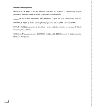 31
Referências Bibliográficas
MERVANT-ROUX, M.M. Le théâtre amateur e amateur. In.: CORVIN, M. Dictionnaire encyclo-
pédique du theater à travers le monde. (2008) Paris: Editions Bordas.
______. Os dois teatros. Revista Sala Preta, São Paulo, USP, vol. 12, no 1, junho 2012, p. 125-140.
SANTANA, A. P. (2010). Teatro e formação de professores. São Luís/MA: Editora da UFMA.
SILVA, T. T. (2007). Documentos de Identidade – Uma introdução às teorias do currículo. 2ed. Belo
Horizonte/MG: Autêntica.
VARGAS, M. T. Teatro amador. In.: GUINSBURG et AL (coord.). (2006)Dicionário do Teatro Brasileiro.
São Paulo: Perspectiva.
 