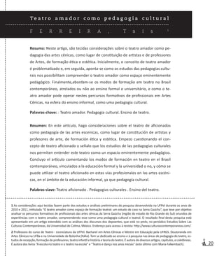 20
T e a t r o a m a d o r c o m o p e d a g o g i a c u l t u r a l
F E R R E I R A , T a í s 1
Resumo: Neste artigo, são tecidas considerações sobre o teatro amador como pe-
dagogia das artes cênicas, como lugar de constituição de artistas e de professores
de Artes, de formação ética e estética. Inicialmente, o conceito de teatro amador
é problematizado e, em seguida, aponta-se como os estudos das pedagogias cultu-
rais nos possibilitam compreender o teatro amador como espaço eminentemente
pedagógico. Finalmente,abordam-se os modos de formação em teatro no Brasil
contemporâneo, atrelados ou não ao ensino formal e universitário, e como o te-
atro amador pode operar nestes percursos formativos de profissionais em Artes
Cênicas, na esfera do ensino informal, como uma pedagogia cultural.
Palavras-chave: : Teatro amador. Pedagogia cultural. Ensino de teatro.
Resumen: En este artículo, hago consideraciones sobre el teatro de aficionados
como pedagogía de las artes escenicas, como lugar de constitución de artistas y
profesores de arte, de formación ética y estética. Empezo cuestionando el con-
cepto de teatro aficionado y señalo que los estudios de las pedagogías culturales
nos permiten entender este teatro como un espacio eminentemente pedagógico.
Concluyo el artículo comentando los modos de formación en teatro en el Brasil
contemporáneo, vinculados a la educación formal y la universidad o no, y cómo se
puede utilizar el teatro aficionado en estas vías profesionales en las artes escéni-
cas, en el ámbito de la educación informal, ya que pedagogía cultural.
Palabras-clave: Teatro aficionado . Pedagogias culturales . Ensino del teatro.
1 As considerações aqui tecidas fazem parte dos estudos e análises preliminares de pesquisa desenvolvida na UFPel durante os anos de
2010 e 2011, intitulada “O teatro amador como espaço de formação teatral: um estudo de caso na Serra Gaúcha”, que teve por objetivo
analisar os percursos formativos de profissionais das artes cênicas da Serra Gaúcha (região do estado do Rio Grande do Sul) oriundos de
experiências com o teatro amador, compreendendo esse como uma pedagogia cultural e teatral. O resultado final desta pesquisa está
apresentado em um artigo estendido com as análises dos discursos dos depoentes, que está no prelo, no periódico Estudios Sobre Las
Culturas Contemporâneas, da Universidad de Colima, México. Endereço para acesso à revista: http://www.culturascontemporaneas.com/.
2 Professora do curso de Teatro - Licenciatura da UFPel. Bacharel em Artes Cênicas e Mestre em Educação pela UFRGS. Doutoranda em
Artes Cênicas na UFBa e na Universidade de Bolonha (Itália). Tem se dedicado ao ensino e à pesquisa nas áreas de pedagogia do teatro, es-
tudosderecepção,formaçãodeprofessores,teatroinfantilehistóriaeteoriadoteatro.Éautoradediversosartigos,capítulos,ecoletâneas.
É autora dos livros “A escola no teatro e o teatro na escola” e “Teatro e dança nos anos iniciais” (este último com Maria Falkembach).
 