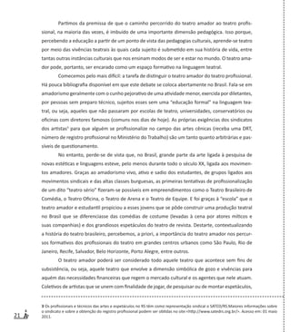 21
Partimos da premissa de que o caminho percorrido do teatro amador ao teatro profis-
sional, na maioria das vezes, é imbuído de uma importante dimensão pedagógica. Isso porque,
percebendo a educação a partir de um ponto de vista das pedagogias culturais, aprende-se teatro
por meio das vivências teatrais às quais cada sujeito é submetido em sua história de vida, entre
tantas outras instâncias culturais que nos ensinam modos de ser e estar no mundo. O teatro ama-
dor pode, portanto, ser encarado como um espaço formativo na linguagem teatral.
Comecemos pelo mais difícil: a tarefa de distinguir o teatro amador do teatro profissional.
Há pouca bibliografia disponível em que este debate se coloca abertamente no Brasil. Fala-se em
amadorismo geralmente com o cunho pejorativo de uma atividade menor, exercida por diletantes,
por pessoas sem preparo técnico, sujeitos esses sem uma “educação formal” na linguagem tea-
tral, ou seja, aqueles que não passaram por escolas de teatro, universidades, conservatórios ou
oficinas com diretores famosos (comuns nos dias de hoje). As próprias exigências dos sindicatos
dos artistas3
para que alguém se profissionalize no campo das artes cênicas (receba uma DRT,
número de registro profissional no Ministério do Trabalho) são um tanto quanto arbitrárias e pas-
síveis de questionamento.
No entanto, perde-se de vista que, no Brasil, grande parte da arte ligada à pesquisa de
novas estéticas e linguagens esteve, pelo menos durante todo o século XX, ligada aos movimen-
tos amadores. Graças ao amadorismo vivo, ativo e sadio dos estudantes, de grupos ligados aos
movimentos sindicais e das altas classes burguesas, as primeiras tentativas de profissionalização
de um dito “teatro sério” fizeram-se possíveis em empreendimentos como o Teatro Brasileiro de
Comédia, o Teatro Oficina, o Teatro de Arena e o Teatro de Equipe. E foi graças à “escola” que o
teatro amador e estudantil propiciou a esses jovens que se pôde construir uma produção teatral
no Brasil que se diferenciasse das comédias de costume (levadas à cena por atores míticos e
suas companhias) e dos grandiosos espetáculos do teatro de revista. Destarte, contextualizando
a história do teatro brasileiro, percebemos, a priori, a importância do teatro amador nos percur-
sos formativos dos profissionais do teatro em grandes centros urbanos como São Paulo, Rio de
Janeiro, Recife, Salvador, Belo Horizonte, Porto Alegre, entre outros.
O teatro amador poderá ser considerado todo aquele teatro que acontece sem fins de
subsistência, ou seja, aquele teatro que envolve a dimensão simbólica de gozo e vivências para
aquém das necessidades financeiras que regem o mercado cultural e os agentes que nele atuam.
Coletivos de artistas que se unem com finalidade de jogar, de pesquisar ou de montar espetáculos,
3 Os profissionais e técnicos das artes e espetáculos no RS têm como representação sindical o SATED/RS.Maiores informações sobre
o sindicato e sobre a obtenção do registro profissional podem ser obtidas no site:<http://www.satedrs.org.br/>. Acesso em: 01 maio
2011.
 
