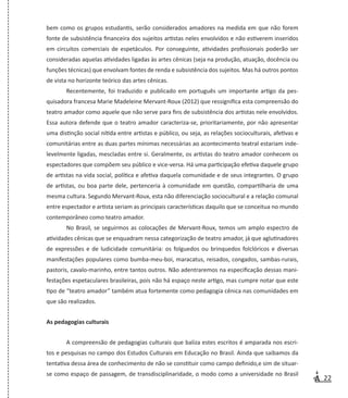 22
bem como os grupos estudantis, serão considerados amadores na medida em que não forem
fonte de subsistência financeira dos sujeitos artistas neles envolvidos e não estiverem inseridos
em circuitos comerciais de espetáculos. Por conseguinte, atividades profissionais poderão ser
consideradas aquelas atividades ligadas às artes cênicas (seja na produção, atuação, docência ou
funções técnicas) que envolvam fontes de renda e subsistência dos sujeitos. Mas há outros pontos
de vista no horizonte teórico das artes cênicas.
Recentemente, foi traduzido e publicado em português um importante artigo da pes-
quisadora francesa Marie Madeleine Mervant-Roux (2012) que ressignifica esta compreensão do
teatro amador como aquele que não serve para fins de subsistência dos artistas nele envolvidos.
Essa autora defende que o teatro amador caracteriza-se, prioritariamente, por não apresentar
uma distinção social nítida entre artistas e público, ou seja, as relações socioculturais, afetivas e
comunitárias entre as duas partes mínimas necessárias ao acontecimento teatral estariam inde-
levelmente ligadas, mescladas entre si. Geralmente, os artistas do teatro amador conhecem os
espectadores que compõem seu público e vice-versa. Há uma participação efetiva daquele grupo
de artistas na vida social, política e afetiva daquela comunidade e de seus integrantes. O grupo
de artistas, ou boa parte dele, pertenceria à comunidade em questão, compartilharia de uma
mesma cultura. Segundo Mervant-Roux, esta não diferenciação sociocultural e a relação comunal
entre espectador e artista seriam as principais características daquilo que se conceitua no mundo
contemporâneo como teatro amador.
No Brasil, se seguirmos as colocações de Mervant-Roux, temos um amplo espectro de
atividades cênicas que se enquadram nessa categorização de teatro amador, já que aglutinadores
de expressões e de ludicidade comunitária: os folguedos ou brinquedos folclóricos e diversas
manifestações populares como bumba-meu-boi, maracatus, reisados, congados, sambas-rurais,
pastoris, cavalo-marinho, entre tantos outros. Não adentraremos na especificação dessas mani-
festações espetaculares brasileiras, pois não há espaço neste artigo, mas cumpre notar que este
tipo de “teatro amador” também atua fortemente como pedagogia cênica nas comunidades em
que são realizados.
As pedagogias culturais
A compreensão de pedagogias culturais que baliza estes escritos é amparada nos escri-
tos e pesquisas no campo dos Estudos Culturais em Educação no Brasil. Ainda que saibamos da
tentativa dessa área de conhecimento de não se constituir como campo definido,e sim de situar-
se como espaço de passagem, de transdisciplinaridade, o modo como a universidade no Brasil
 