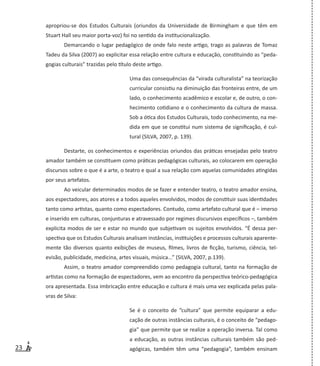 23
apropriou-se dos Estudos Culturais (oriundos da Universidade de Birmingham e que têm em
Stuart Hall seu maior porta-voz) foi no sentido da institucionalização.
Demarcando o lugar pedagógico de onde falo neste artigo, trago as palavras de Tomaz
Tadeu da Silva (2007) ao explicitar essa relação entre cultura e educação, constituindo as “peda-
gogias culturais” trazidas pelo título deste artigo.
Uma das consequências da “virada culturalista” na teorização
curricular consistiu na diminuição das fronteiras entre, de um
lado, o conhecimento acadêmico e escolar e, de outro, o con-
hecimento cotidiano e o conhecimento da cultura de massa.
Sob a ótica dos Estudos Culturais, todo conhecimento, na me-
dida em que se constitui num sistema de significação, é cul-
tural (SILVA, 2007, p. 139).
Destarte, os conhecimentos e experiências oriundos das práticas ensejadas pelo teatro
amador também se constituem como práticas pedagógicas culturais, ao colocarem em operação
discursos sobre o que é a arte, o teatro e qual a sua relação com aquelas comunidades atingidas
por seus artefatos.
Ao veicular determinados modos de se fazer e entender teatro, o teatro amador ensina,
aos espectadores, aos atores e a todos aqueles envolvidos, modos de constituir suas identidades
tanto como artistas, quanto como espectadores. Contudo, como artefato cultural que é – imerso
e inserido em culturas, conjunturas e atravessado por regimes discursivos específicos –, também
explicita modos de ser e estar no mundo que subjetivam os sujeitos envolvidos. “É dessa per-
spectiva que os Estudos Culturais analisam instâncias, instituições e processos culturais aparente-
mente tão diversos quanto exibições de museus, filmes, livros de ficção, turismo, ciência, tel-
evisão, publicidade, medicina, artes visuais, música...” (SILVA, 2007, p.139).
Assim, o teatro amador compreendido como pedagogia cultural, tanto na formação de
artistas como na formação de espectadores, vem ao encontro da perspectiva teórico-pedagógica
ora apresentada. Essa imbricação entre educação e cultura é mais uma vez explicada pelas pala-
vras de Silva:
Se é o conceito de “cultura” que permite equiparar a edu-
cação de outras instâncias culturais, é o conceito de “pedago-
gia” que permite que se realize a operação inversa. Tal como
a educação, as outras instâncias culturais também são ped-
agógicas, também têm uma “pedagogia”, também ensinam
 