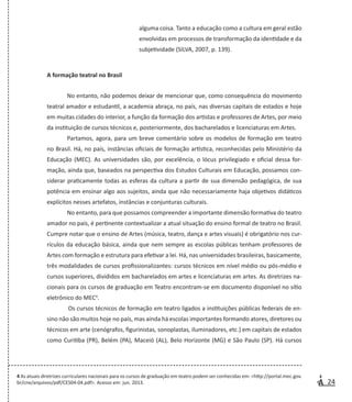 24
alguma coisa. Tanto a educação como a cultura em geral estão
envolvidas em processos de transformação da identidade e da
subjetividade (SILVA, 2007, p. 139).
A formação teatral no Brasil
No entanto, não podemos deixar de mencionar que, como consequência do movimento
teatral amador e estudantil, a academia abraça, no país, nas diversas capitais de estados e hoje
em muitas cidades do interior, a função da formação dos artistas e professores de Artes, por meio
da instituição de cursos técnicos e, posteriormente, dos bacharelados e licenciaturas em Artes.
Partamos, agora, para um breve comentário sobre os modelos de formação em teatro
no Brasil. Há, no país, instâncias oficiais de formação artística, reconhecidas pelo Ministério da
Educação (MEC). As universidades são, por excelência, o lócus privilegiado e oficial dessa for-
mação, ainda que, baseados na perspectiva dos Estudos Culturais em Educação, possamos con-
siderar praticamente todas as esferas da cultura a partir de sua dimensão pedagógica, de sua
potência em ensinar algo aos sujeitos, ainda que não necessariamente haja objetivos didáticos
explícitos nesses artefatos, instâncias e conjunturas culturais.
No entanto, para que possamos compreender a importante dimensão formativa do teatro
amador no país, é pertinente contextualizar a atual situação do ensino formal de teatro no Brasil.
Cumpre notar que o ensino de Artes (música, teatro, dança e artes visuais) é obrigatório nos cur-
rículos da educação básica, ainda que nem sempre as escolas públicas tenham professores de
Artes com formação e estrutura para efetivar a lei. Há, nas universidades brasileiras, basicamente,
três modalidades de cursos profissionalizantes: cursos técnicos em nível médio ou pós-médio e
cursos superiores, divididos em bacharelados em artes e licenciaturas em artes. As diretrizes na-
cionais para os cursos de graduação em Teatro encontram-se em documento disponível no sítio
eletrônico do MEC4
.
	Os cursos técnicos de formação em teatro ligados a instituições públicas federais de en-
sino não são muitos hoje no país, mas ainda há escolas importantes formando atores, diretores ou
técnicos em arte (cenógrafos, figurinistas, sonoplastas, iluminadores, etc.) em capitais de estados
como Curitiba (PR), Belém (PA), Maceió (AL), Belo Horizonte (MG) e São Paulo (SP). Há cursos
4 As atuais diretrizes curriculares nacionais para os cursos de graduação em teatro podem ser conhecidas em: <http://portal.mec.gov.
br/cne/arquivos/pdf/CES04-04.pdf>. Acesso em: jun. 2013.
 
