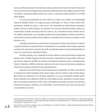 25
técnicos profissionalizantes ministrados por escolas particulares de teatro em todo o Brasil, bem
como cursos livres de iniciação técnico-profissional ofertados pelas mais antigas escolas de teatro
vinculadas a instituições públicas federais de ensino, a exemplo da UFBa (Salvador) e da UFRGS
(Porto Alegre).
Os cursos de bacharelado em Artes Cênicas ou Teatro, com ênfases em Interpretação
Teatral ou Direção Teatral e, em algumas poucas instituições, em Teoria e Crítica Teatral, têm,
geralmente, duração de quatro a cinco anos e três dimensões de conhecimentos abordados:
práticos, teóricos e teórico-práticos. Há, portanto, nos currículos, disciplinas práticas (corpo, voz,
improvisação, atuação, encenação, técnicas circenses, etc.), disciplinas teóricas (história do tea-
tro, estética, dramaturgia, etc.) e disciplinas prático-teóricas (abordagens simultâneas de prática e
teoria tanto nas áreas já citadas como em figurino, iluminação, teatro de formas animadas, ensino
de teatro, etc.).
A tradição europeia dos conservatórios na formação de artistas não perdurou no Brasil e
os poucos existentes no século XIX foram incorporados às universidades como escolas superiores
ou técnicas de artes desde o início do século XX, de onde descendem muitos dos bacharelados em
artes e os cursos técnicos ofertados no Brasil.
Na última década, com a expansão do ensino superior no país promovida por programas
federais como o REUNI (Programa de Reestruturação e Expansão das Universidades Federais) e
por diversos programas do MEC de estímulo à formação de professores para a educação básica
(Parfor, Prodocência, PIBID5
), assistimos à abertura de muitos cursos de licenciatura, voltados no
Brasil para formação de professores para educação básica.
Segundo as Leis de Diretrizes e Bases Nacionais para a Educação6
, de 1996, a área de Arte
é composta por quatro linguagens (artes visuais, dança, música e teatro) e cada uma das lingua-
gens deverá ter professores com formação específica. Os cursos de Educação Artística poliva-
lentes, existentes até a década de 1990 nas universidades do país, abordavam as quatro lingua-
gens na formação do docente em Arte. Hoje, a formação de licenciados em Arte se dá de forma
totalmente dissociada, existindo, nas universidades, uma licenciatura para cada uma das áreas
compreendidas como Arte.
5 Estes programas de estimulo às licenciaturas podem ser conhecidos nos seguintes endereços eletrônicos: <http://www.capes.gov.
br/educacao-basica/capespibid>, <http://www.capes.gov.br/educacao-basica/prodocencia>, <http://www.capes.gov.br/educacao-
basica/parfor>. Acesso em: jun. 2013.
6 A lei pode ser acessada na íntegra e com suas modificações no endereço eletrônico: <http://www.planalto.gov.br/ccivil_03/leis/
l9394.htm>. Acesso em: 19 ago. 2014.
 