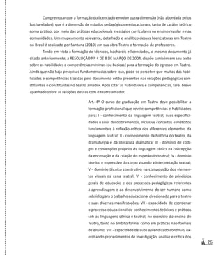 26
Cumpre notar que a formação do licenciado envolve outra dimensão (não abordada pelos
bacharelados), que é a dimensão de estudos pedagógicos e educacionais, tanto de caráter teórico
como prático, por meio das práticas educacionais e estágios curriculares no ensino regular e nas
comunidades. Um mapeamento relevante, detalhado e analítico dessas licenciaturas em Teatro
no Brasil é realizado por Santana (2010) em sua obra Teatro e formação de professores.
Tendo em vista a formação de técnicos, bacharéis e licenciados, o mesmo documento já
citado anteriormente, a RESOLUÇÃO Nº 4 DE 8 DE MARÇO DE 2004, dispõe também em seu texto
sobre as habilidades e competências mínimas (ou básicas) para a formação do egresso em Teatro.
Ainda que não haja pesquisas fundamentadas sobre isso, pode-se perceber que muitas das habi-
lidades e competências trazidas pelo documento estão presentes nas relações pedagógicas con-
stituintes e constituídas no teatro amador. Após citar as habilidades e competências, farei breve
apanhado sobre as relações dessas com o teatro amador.
Art. 4º O curso de graduação em Teatro deve possibilitar a
formação profissional que revele competências e habilidades
para: I - conhecimento da linguagem teatral, suas especifici-
dades e seus desdobramentos, inclusive conceitos e métodos
fundamentais à reflexão crítica dos diferentes elementos da
linguagem teatral; II - conhecimento da história do teatro, da
dramaturgia e da literatura dramática; III - domínio de códi-
gos e convenções próprios da linguagem cênica na concepção
da encenação e da criação do espetáculo teatral; IV - domínio
técnico e expressivo do corpo visando a interpretação teatral;
V - domínio técnico construtivo na composição dos elemen-
tos visuais da cena teatral; VI - conhecimento de princípios
gerais de educação e dos processos pedagógicos referentes
à aprendizagem e ao desenvolvimento do ser humano como
subsídio para o trabalho educacional direcionado para o teatro
e suas diversas manifestações; VII - capacidade de coordenar
o processo educacional de conhecimentos teóricos e práticos
sob as linguagens cênica e teatral, no exercício do ensino de
Teatro, tanto no âmbito formal como em práticas não-formais
de ensino; VIII - capacidade de auto aprendizado contínuo, ex-
ercitando procedimentos de investigação, análise e crítica dos
 