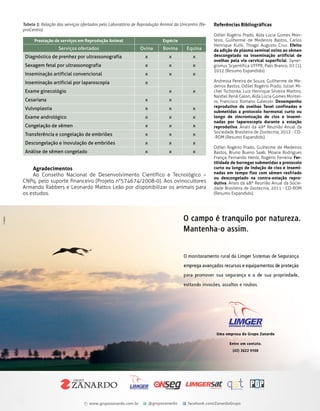 Tabela 3: Relação dos serviços ofertados pelo Laboratório de Reprodução Animal da Unicentro (ReproCentro).
Prestação de serviços em Reprodução Animal

Serviços ofertados

Espécie

Ovina

Bovina

Equina

Diagnóstico de prenhez por ultrassonografia

x

x

x

Sexagem fetal por ultrassonografia

x

x

x

Inseminação artificial convencional

x

x

x

Inseminação artificial por laparoscopia

x

Exame ginecológio

x

x

Cesariana

x

x

Vulvoplastia

x

x

x

Exame andrológico

x

x

x

Congelação de sêmen

x

x

x

Transferência e congelação de embriões

x

x

x

Descongelação e inovulação de embriões

x

x

x

Análise de sêmen congelado

x

x

x

Agradecimentos
Ao Conselho Nacional de Desenvolvimento Científico e Tecnológico –
CNPq, pelo suporte financeiro (Projeto n°574674/2008-0). Aos ovinocultores
Armando Rabbers e Leonardo Mattos Leão por disponibilizar os animais para
os estudos.

Referências Bibliográficas
Odilei Rogério Prado, Alda Lúcia Gomes Monteiro, Guilherme de Medeiros Bastos, Carlos
Henrique Kulik, Thiago Augusto Cruz. Efeito
da adição de plasma seminal ovino ao sêmen
descongelado na inseminação artificial de
ovelhas pela via cervical superficial. Synergismus Scyentifica UTFPR, Pato Branco, 07 (1),
2012 (Resumo Expandido).
Andressa Pereira de Souza, Guilherme de Medeiros Bastos, Odilei Rogério Prado, Julian Michel Tschonka, Luiz Henrique Silveira Martins,
Naidiel Renã Galon, Alda Lúcia Gomes Monteiro, Francisco Romano Gaievski. Desempenho
reprodutivo de ovelhas Texel confinadas e
submetidas a protocolo hormonal curto ou
longo de sincronização de cios e inseminadas por laparoscopia durante a estação
reprodutiva. Anais da 49ª Reunião Anual da
Sociedade Brasileira de Zootecnia, 2012 - CD-ROM (Resumo Expandido).
Odilei Rogério Prado, Guiherme de Medeiros
Bastos, Bruno Bueno Saab, Moana Rodrigues
França, Fernando Hentz, Rogério Ferreira. Fertilidade de borregas submetidas a protocolo
curto ou longo de indução de cios e inseminadas em tempo fixo com sêmen resfriado
ou descongelado na contra-estação reprodutiva. Anais da 48º Reunião Anual da Sociedade Brasileira de Zootecnia, 2011 - CD-ROM
(Resumo Expandido).

Revista do Produtor Rural

65

 