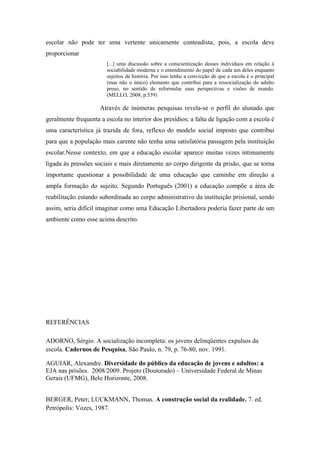 escolar não pode ter uma vertente unicamente conteudista, pois, a escola deve
proporcionar
[...] uma discussão sobre a conscientização desses indivíduos em relação à
sociabilidade moderna e o entendimento do papel de cada um deles enquanto
sujeitos da história. Por isso tenho a convicção de que a escola é o principal
(mas não o único) elemento que contribui para a ressocialização do adulto
preso, no sentido de reformular suas perspectivas e visões de mundo.
(MELLO, 2008, p.539)
Através de inúmeras pesquisas revela-se o perfil do alunado que
geralmente frequenta a escola no interior dos presídios; a falta de ligação com a escola é
uma característica já trazida de fora, reflexo do modelo social imposto que contribui
para que a população mais carente não tenha uma satisfatória passagem pela instituição
escolar.Nesse contexto, em que a educação escolar aparece muitas vezes intimamente
ligada às pressões sociais e mais diretamente ao corpo dirigente da prisão, que se torna
importante questionar a possibilidade de uma educação que caminhe em direção a
ampla formação do sujeito. Segundo Português (2001) a educação compõe a área de
reabilitação estando subordinada ao corpo administrativo da instituição prisional, sendo
assim, seria difícil imaginar como uma Educação Libertadora poderia fazer parte de um
ambiente como esse acima descrito.
REFERÊNCIAS
ADORNO, Sérgio. A socialização incompleta: os jovens delinqüentes expulsos da
escola. Cadernos de Pesquisa, São Paulo, n. 79, p. 76-80, nov. 1991.
AGUIAR, Alexandre. Diversidade do público da educação de jovens e adultos: a
EJA nas prisões. 2008/2009. Projeto (Doutorado) – Universidade Federal de Minas
Gerais (UFMG), Belo Horizonte, 2008.
BERGER, Peter; LUCKMANN, Thomas. A construção social da realidade. 7. ed.
Petrópolis: Vozes, 1987.
 