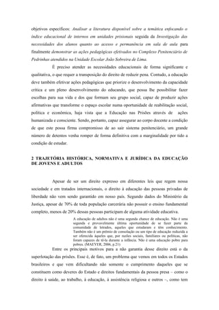 objetivos específicos: Analisar a literatura disponível sobre a temática enfocando o
índice educacional de internos em unidades prisionais seguida da Investigação das
necessidades dos alunos quanto ao acesso e permanência em sala de aula para
finalmente demonstrar as ações pedagógicas efetivados no Complexo Penitenciário de
Pedrinhas atendidos na Unidade Escolar João Sobreira de Lima.
É preciso atender as necessidades educacionais de forma significante e
qualitativa, o que requer a transposição do direito de reduzir pena. Contudo, a educação
deve também efetivar ações pedagógicas que priorize o desenvolvimento da capacidade
crítica e um pleno desenvolvimento do educando, que possa lhe possibilitar fazer
escolhas para sua vida e dos que formam seu grupo social, capaz de produzir ações
afirmativas que transforme o espaço escolar numa oportunidade de reabilitação social,
política e econômica, haja vista que a Educação nas Prisões através de ações
humanizada e consciente. Sendo, portanto, capaz assegurar ao corpo docente a condição
de que este possa firma compromisso de ao sair sistema penitenciário, um grande
número de detentos venha romper de forma definitiva com a marginalidade por tido a
condição de estudar.
2 TRAJETÓRIA HISTÓRICA, NORMATIVA E JURÍDICA DA EDUCAÇÃO
DE JOVENS E ADULTOS
Apesar de ser um direito expresso em diferentes leis que regem nossa
sociedade e em tratados internacionais, o direito à educação das pessoas privadas de
liberdade não vem sendo garantido em nosso país. Segundo dados do Ministério da
Justiça, apesar de 70% de toda população carcerária não possuir o ensino fundamental
completo, menos de 20% dessas pessoas participam de alguma atividade educativa.
A educação de adultos não é uma segunda chance de educação. Não é uma
segunda e provavelmente última oportunidade de se fazer parte da
comunidade de letrados, aqueles que estudaram e têm conhecimento.
Também não é um prêmio de consolação ou um tipo de educação reduzida a
ser oferecida àqueles que, por razões sociais, familiares ou políticas, não
foram capazes de tê-la durante a infância. Não é uma educação pobre para
pobres. (MAEYER, 2006, p.21)
Entre os principais motivos para a não garantia desse direito está o da
superlotação das prisões. Esse é, de fato, um problema que vemos em todos os Estados
brasileiros e que vem dificultando não somente o cumprimento daqueles que se
constituem como deveres do Estado e direitos fundamentais da pessoa presa – como o
direito à saúde, ao trabalho, à educação, à assistência religiosa e outros –, como tem
 