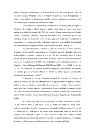 gerado condições sub-humanas de sobrevivência dos indivíduos presos, além de
condições indignas de trabalho para os operadores da execução penal, principalmente os
agentes penitenciários, os diretores de unidades e outros profissionais que atuam no dia
a dia do sistema e aí passam boa parte de seu tempo.
De acordo com o Departamento Penitenciário Nacional (DEPEN), órgão do
Ministério da Justiça, o Brasil ocupa o quarto lugar entre os países com maior
população prisional do mundo (441.700 mil presos), ficando atrás apenas dos Estados
Unidos (2,2 milhões), China (1,5 milhão) e Rússia (870 mil). Um número que, no caso
brasileiro, cresce em média 5% a 7% ao ano, agravando ainda mais o problema da
superlotação em praticamente todos os Estados brasileiros, uma realidade desconhecida
e praticamente invisível para a maioria da população (AGUIAR, 2008, p.103).
No campo normativo e jurídico da Educação de Jovens e Adultos afirmação
do direito público subjetivo que garante aos brasileiros acesso à educação básica e ao
ensino público e gratuito, conforme reza o art. 208 da Constituição Federal, é, sem
dúvida, um dos principais marcos na história do direito à educação para todos em nosso
país. Mas o reconhecimento da EJA como modalidade só foi realizado a partir da Lei de
Diretrizes e Bases da Educação Nacional (LDBEN), em 1996 – Lei nº 9394. Em seu art.
37, § 1º, ela afirma que “os sistemas de ensino assegurarão gratuitamente aos jovens e
aos adultos que não puderam efetuar os estudos na idade regular, oportunidades
educacionais apropriadas e exames”.
O Parecer nº 11, do Conselho Nacional de Educação da Câmara de
Educação Básica, que data de 2000 reconhece a especificidade do público jovem e
adultos e traz as diretrizes para educação de jovens e adultos. Essas diretrizes
contribuem para eliminar o caráter compensatório dessa modalidade e para que ela seja
vista como um direito inalienável de todo cidadão, além de caminho para enfrentar uma
imensa dívida social no sentido de reverter uma realidade de profundas desigualdades
sociais.
No campo específico das leis que regem o sistema penitenciário, temos a
Lei de Execução Penal (LEP), Lei n. 7.210, de 1984, cujo objetivo é fazer valer a
sentença ou decisão criminal e proporcionar a integração social dos presos. Em seu art.
3º, afirma que ao condenado e ao interno serão assegurados todos os direitos não
atingidos pela sentença ou pela lei. Isso equivale a dizer que, embora tenham
temporariamente suspensos seus direitos civis, todos os demais direitos da pessoa presa
devem ser regidos pelas mesmas leis que regem o conjunto da sociedade.
 
